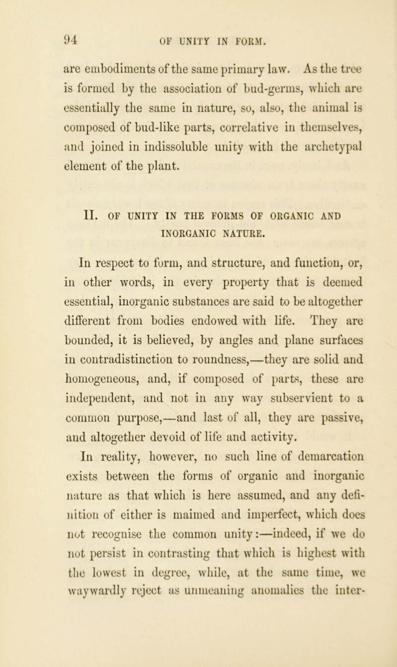 are embodiments of the same primary law. As the tree is formed by the association of bud-germs, which are essentially the same in nature, so, also, the animal is composed of bud-like parts, correlative in themselves, and joined in indissoluble unity with the archetypal element of the plant. II. OF UNITY IN THE FORMS OF ORGANIC AND INORGANIC NATURE. In respect to form, and structure, and function, or, in other words, in every property that is deemed essential, inorganic substances are said to be altogether different from bodies endowed with life. They are bounded, it is believed, by angles and plane surfaces in contradistinction to roundness,—they are solid and homogeneous, and, if composed of parts, these are independent, and not in any way subservient to a common purpose,—and last of all, they are passive, and altogether devoid of life and activity. In reality, however, no such line of demarcation exists between the forms of organic and inorganic nature as that which is here assumed, and any defi- nition of either is maimed and imperfect, which does not recognise the common unity:—indeed, if we do not persist in contrasting that which is highest with the lowest in degree, while, at the same time, we waywardly reject as unmeaning anomalies the inter-