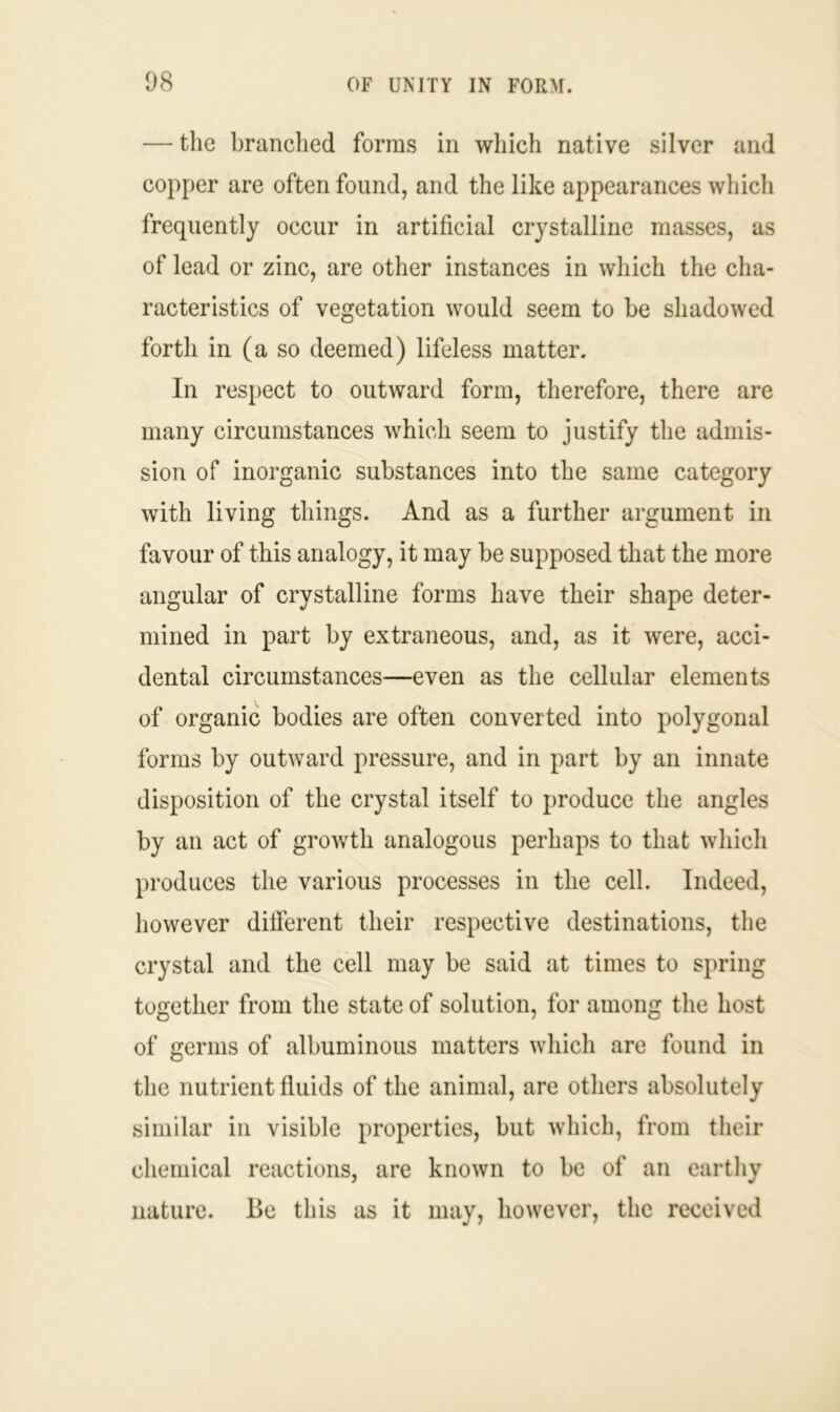 — the branched forms in which native silver and copper are often found, and the like appearances which frequently occur in artificial crystalline masses, as of lead or zinc, are other instances in which the cha- racteristics of vegetation would seem to be shadowed forth in (a so deemed) lifeless matter. In respect to outward form, therefore, there are many circumstances which seem to justify the admis- sion of inorganic substances into the same category with living things. And as a further argument in favour of this analogy, it may be supposed that the more angular of crystalline forms have their shape deter- mined in part by extraneous, and, as it were, acci- dental circumstances—even as the cellular elements of organic bodies are often converted into polygonal forms by outward pressure, and in part by an innate disposition of the crystal itself to produce the angles by an act of growth analogous perhaps to that which produces the various processes in the cell. Indeed, however different their respective destinations, the crystal and the cell may be said at times to spring together from the state of solution, for among the host of germs of albuminous matters which are found in the nutrient fluids of the animal, are others absolutely similar in visible properties, but which, from their chemical reactions, are known to be of an earthy nature. Be this as it may, however, the received