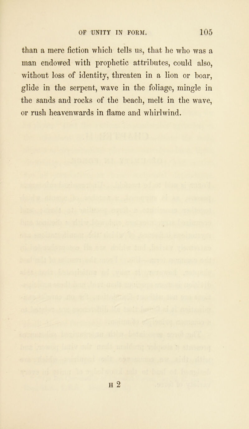 than a mere fiction which tells us, that he who was a man endowed with prophetic attributes, could also, without loss of identity, threaten in a lion or boar, glide in the serpent, wave in the foliage, mingle in the sands and rocks of the beach, melt in the wave, or rush heavenwards in flame and whirlwind.