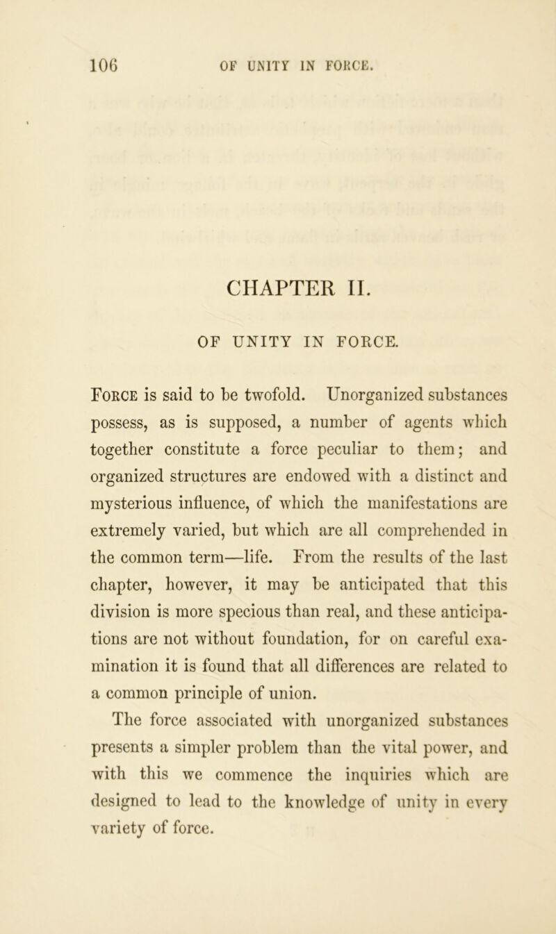 CHAPTER II. OF UNITY IN FORCE. Force is said to be twofold. Unorganized substances possess, as is supposed, a number of agents which together constitute a force peculiar to them; and organized structures are endowed with a distinct and mysterious influence, of which the manifestations are extremely varied, but which are all comprehended in the common term—life. From the results of the last chapter, however, it may be anticipated that this division is more specious than real, and these anticipa- tions are not without foundation, for on careful exa- mination it is found that all differences are related to a common principle of union. The force associated with unorganized substances presents a simpler problem than the vital power, and with this we commence the inquiries which are designed to lead to the knowledge of unity in every variety of force.