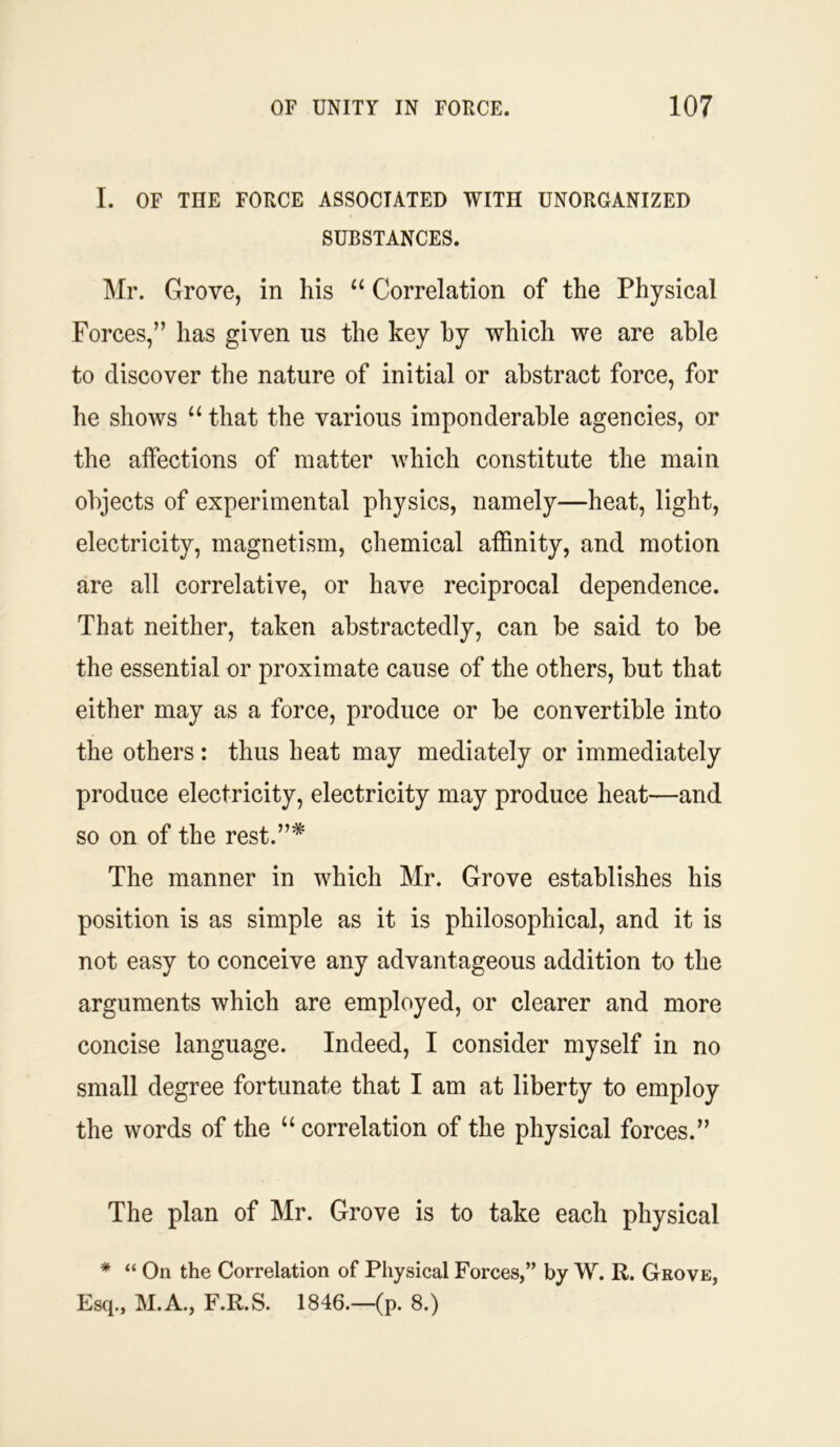 I. OF THE FORCE ASSOCIATED WITH UNORGANIZED SUBSTANCES. Mr. Grove, in his “ Correlation of the Physical Forces,” has given us the key by which we are able to discover the nature of initial or abstract force, for he shows u that the various imponderable agencies, or the affections of matter which constitute the main objects of experimental physics, namely—heat, light, electricity, magnetism, chemical affinity, and motion are all correlative, or have reciprocal dependence. That neither, taken abstractedly, can be said to be the essential or proximate cause of the others, but that either may as a force, produce or be convertible into the others : thus heat may mediately or immediately produce electricity, electricity may produce heat—and so on of the rest.”* The manner in which Mr. Grove establishes his position is as simple as it is philosophical, and it is not easy to conceive any advantageous addition to the arguments which are employed, or clearer and more concise language. Indeed, I consider myself in no small degree fortunate that I am at liberty to employ the words of the “ correlation of the physical forces.” The plan of Mr. Grove is to take each physical * “ On the Correlation of Physical Forces,” by W. R. Grove, Esq., M.A., F.R.S. 1846.—(p. 8.)