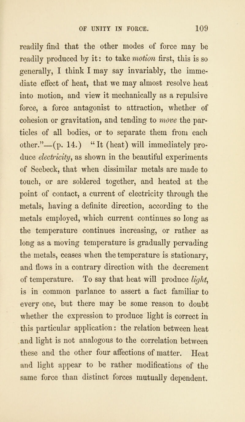 readily find that the other modes of force may be readily produced by it: to take motion first, this is so generally, I think I may say invariably, the imme- diate effect of heat, that we may almost resolve heat into motion, and view it mechanically as a repulsive force, a force antagonist to attraction, whether of cohesion or gravitation, and tending to move the par- ticles of all bodies, or to separate them from each other.”—(p. 14.) “It (heat) will immediately pro- duce electricity, as shown in the beautiful experiments of Seebeck, that when dissimilar metals are made to touch, or are soldered together, and heated at the point of contact, a current of electricity through the metals, having a definite direction, according to the metals employed, which current continues so long as the temperature continues increasing, or rather as long as a moving temperature is gradually pervading the metals, ceases when the temperature is stationary, and flows in a contrary direction with the decrement of temperature. To say that heat will produce light, is in common parlance to assert a fact familiar to every one, but there may be some reason to doubt whether the expression to produce light is correct in this particular application: the relation between heat and light is not analogous to the correlation between these and the other four affections of matter. Heat and light appear to be rather modifications of the same force than distinct forces mutually dependent.