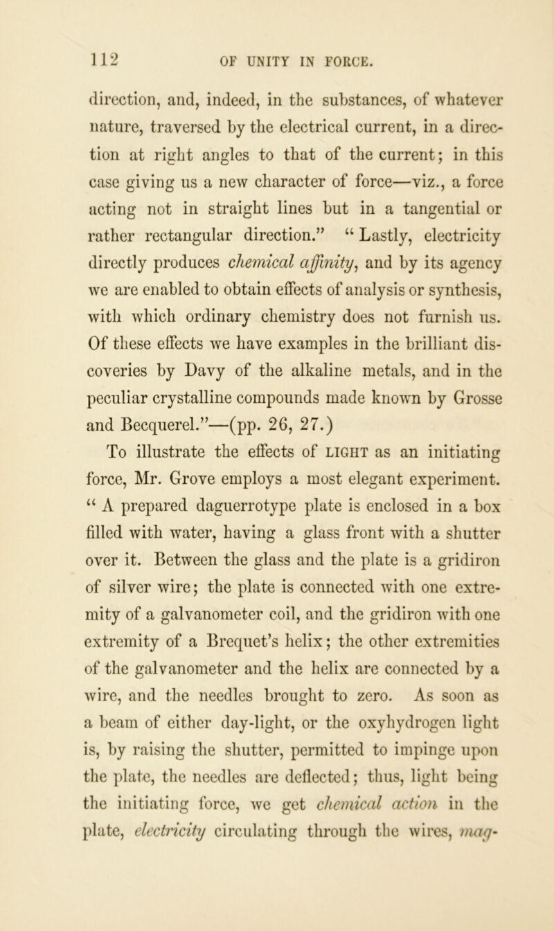 direction, and, indeed, in the substances, of whatever nature, traversed by the electrical current, in a direc- tion at right angles to that of the current; in this case giving us a new character of force—viz., a force acting not in straight lines but in a tangential or rather rectangular direction.” u Lastly, electricity directly produces chemical affinity, and by its agency we are enabled to obtain effects of analysis or synthesis, with which ordinary chemistry does not furnish us. Of these effects we have examples in the brilliant dis- coveries by Davy of the alkaline metals, and in the peculiar crystalline compounds made known by Grosse and Becquerel.”—(pp. 26, 27.) To illustrate the effects of light as an initiating force, Mr. Grove employs a most elegant experiment. “ A prepared daguerrotype plate is enclosed in a box fdled with water, having a glass front with a shutter over it. Between the glass and the plate is a gridiron of silver wire; the plate is connected with one extre- mity of a galvanometer coil, and the gridiron with one extremity of a Brequet’s helix; the other extremities of the galvanometer and the helix are connected by a wire, and the needles brought to zero. As soon as a beam of either day-light, or the oxyhydrogen light is, by raising the shutter, permitted to impinge upon the plate, the needles are deflected; thus, light being the initiating force, we get chemical action in the plate, electricity circulating through the wires, may-