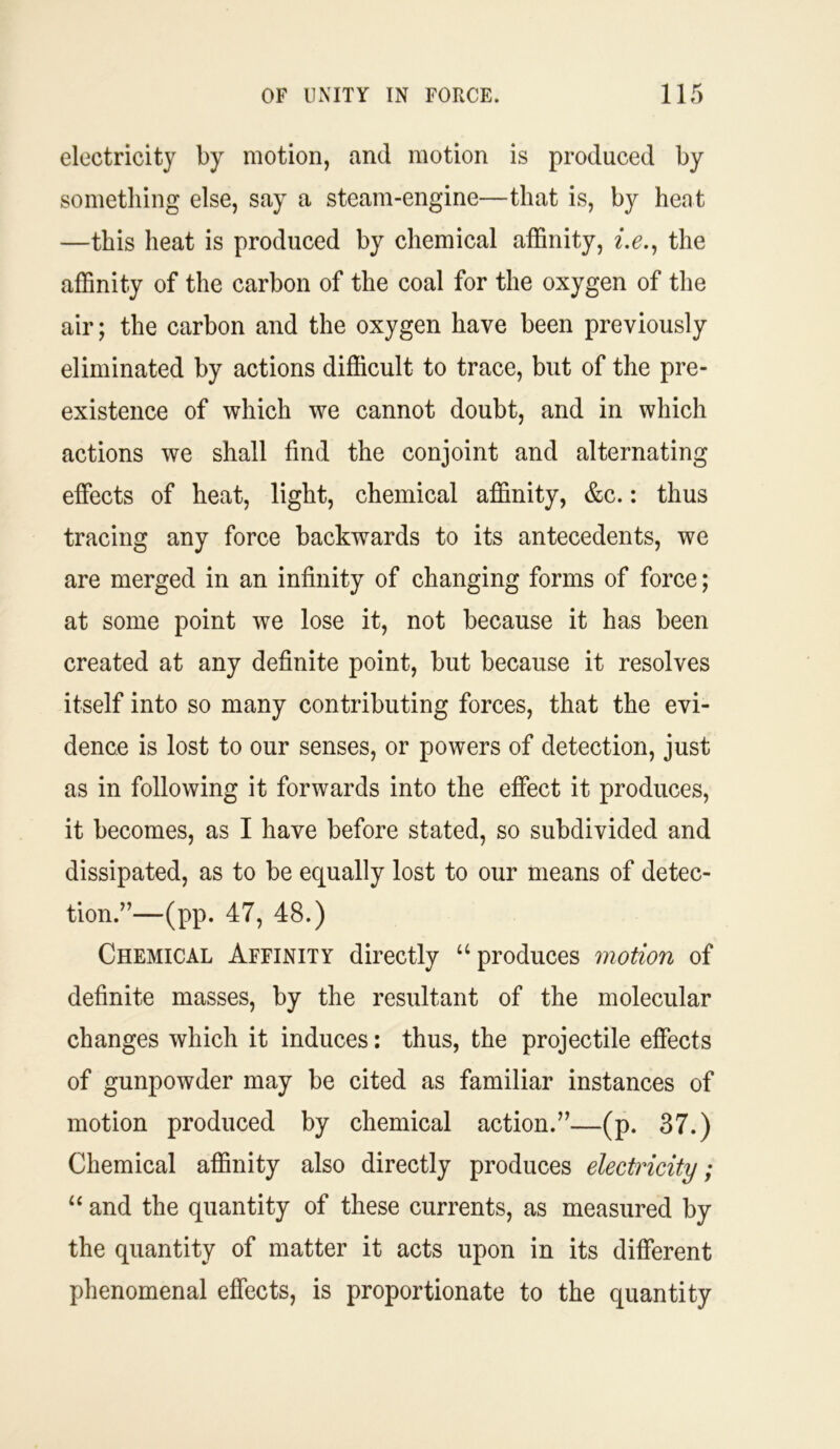 electricity by motion, and motion is produced by something else, say a steam-engine—that is, by heat —this heat is produced by chemical affinity, i.e., the affinity of the carbon of the coal for the oxygen of the air; the carbon and the oxygen have been previously eliminated by actions difficult to trace, but of the pre- existence of which we cannot doubt, and in which actions we shall find the conjoint and alternating effects of heat, light, chemical affinity, &c.: thus tracing any force backwards to its antecedents, we are merged in an infinity of changing forms of force; at some point we lose it, not because it has been created at any definite point, but because it resolves itself into so many contributing forces, that the evi- dence is lost to our senses, or powers of detection, just as in following it forwards into the effect it produces, it becomes, as I have before stated, so subdivided and dissipated, as to be equally lost to our means of detec- tion.”—(pp. 47, 48.) Chemical Affinity directly u produces motion of definite masses, by the resultant of the molecular changes which it induces: thus, the projectile effects of gunpowder may be cited as familiar instances of motion produced by chemical action.”—(p. 37.) Chemical affinity also directly produces electricity; “ and the quantity of these currents, as measured by the quantity of matter it acts upon in its different phenomenal effects, is proportionate to the quantity