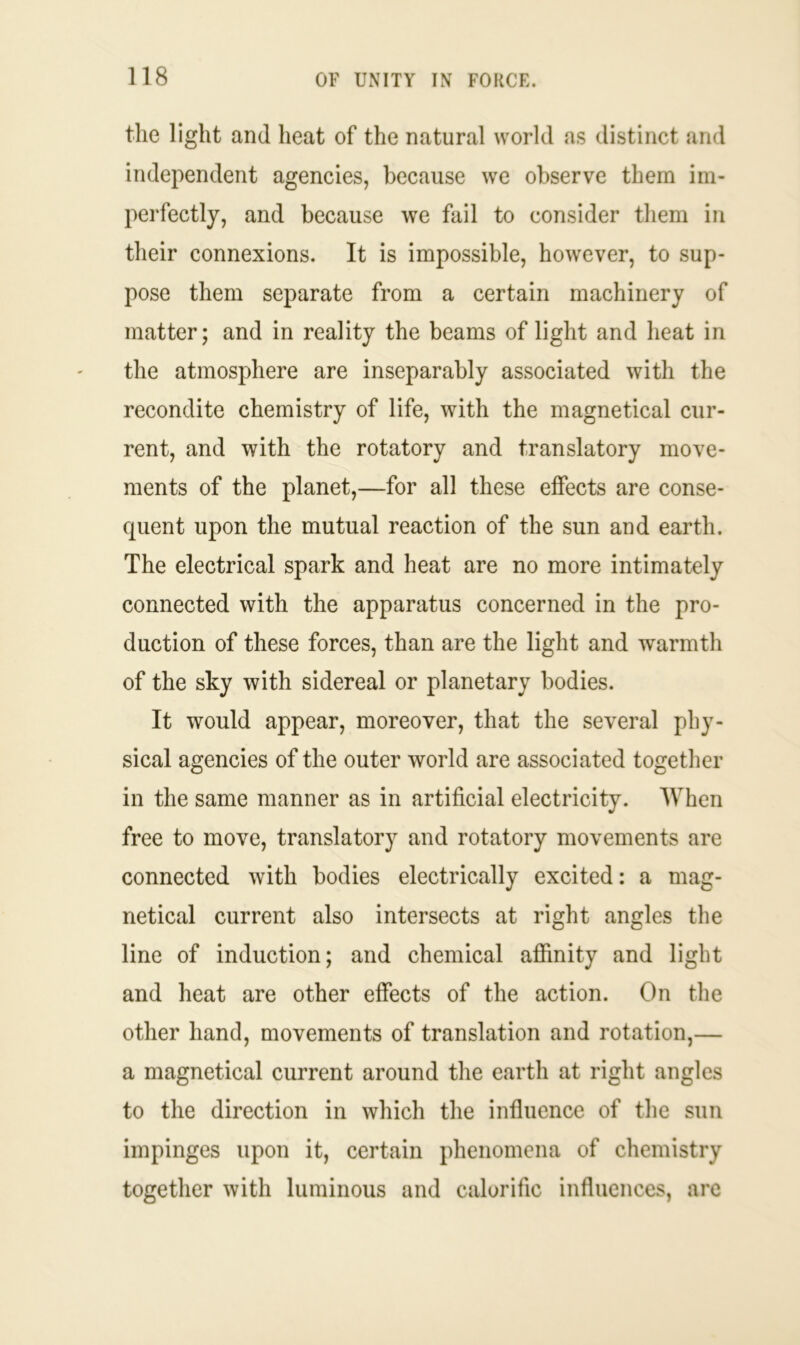 the light and heat of the natural world as distinct and independent agencies, because we observe them im- perfectly, and because we fail to consider them in their connexions. It is impossible, however, to sup- pose them separate from a certain machinery of matter; and in reality the beams of light and heat in the atmosphere are inseparably associated with the recondite chemistry of life, with the magnetical cur- rent, and with the rotatory and translatory move- ments of the planet,—for all these effects are conse- quent upon the mutual reaction of the sun and earth. The electrical spark and heat are no more intimately connected with the apparatus concerned in the pro- duction of these forces, than are the light and warmth of the sky with sidereal or planetary bodies. It would appear, moreover, that the several phy- sical agencies of the outer world are associated together in the same manner as in artificial electricity. When free to move, translatory and rotatory movements are connected with bodies electrically excited: a mag- netical current also intersects at right angles the line of induction; and chemical affinity and light and heat are other effects of the action. On the other hand, movements of translation and rotation,— a magnetical current around the earth at right angles to the direction in which the influence of the sun impinges upon it, certain phenomena of chemistry together with luminous and calorific influences, are