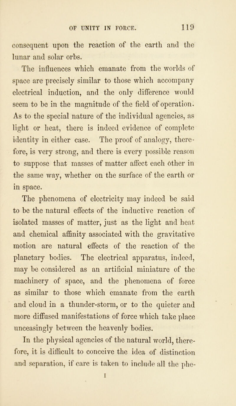 consequent upon the reaction of the earth and the lunar and solar orbs. The influences which emanate from the worlds of space are precisely similar to those which accompany electrical induction, and the only difference would seem to be in the magnitude of the field of operation. As to the special nature of the individual agencies, as light or heat, there is indeed evidence of complete identity in either case. The proof of analogy, there- fore, is very strong, and there is every possible reason to suppose that masses of matter affect each Other in the same way, whether on the surface of the earth or in space. The phenomena of electricity may indeed be said to be the natural effects of the inductive reaction of isolated masses of matter, just as the light and heat and chemical affinity associated with the gravitative motion are natural effects of the reaction of the planetary bodies. The electrical apparatus, indeed, may be considered as an artificial miniature of the machinery of space, and the phenomena of force as similar to those which emanate from the earth and cloud in a thunder-storm, or to the quieter and more diffused manifestations of force which take place unceasingly between the heavenly bodies. In the physical agencies of the natural world, there- fore, it is difficult to conceive the idea of distinction and separation, if care is taken to include all the phe- i