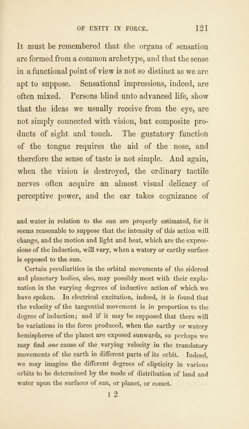 It must be remembered that the organs of sensation are formed from a common archetype, and that the sense in a functional point of view is not so distinct as we are apt to suppose. Sensational impressions, indeed, are often mixed. Persons blind unto advanced life, show that the ideas we usually receive from the eye, are not simply connected with vision, but composite pro- ducts of sight and touch. The gustatory function of the tongue requires the aid of the nose, and therefore the sense of taste is not simple. And again, when the vision is destroyed, the ordinary tactile nerves often acquire an almost visual delicacy of perceptive power, and the ear takes cognizance of and water in relation to the sun are properly estimated, for it seems reasonable to suppose that the intensity of this action will change, and the motion and light and heat, which are the expres- sions of the induction, will vary, when a watery or earthy surface is opposed to the sun. Certain peculiarities in the orbital movements of the sidereal and planetary bodies, also, may possibly meet with their expla- nation in the varying degrees of inductive action of which we have spoken. In electrical excitation, indeed, it is found that the velocity of the tangential movement is in proportion to the degree of induction; and if it may be supposed that there will be variations in the force produced, when the earthy or watery hemispheres of the planet are exposed sunwards, so perhaps we may find one cause of the varying velocity in the translatory movements of the earth in different parts of its orbit. Indeed, we may imagine the different degrees of elipticity in various orbits to be determined by the mode of distribution of land and water upon the surfaces of sun, or planet, or comet. i 2