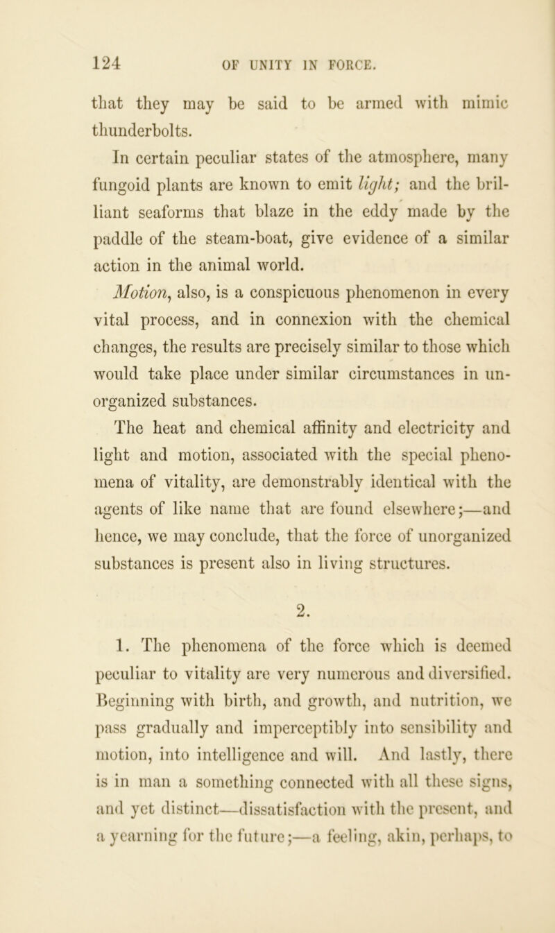 that they may be said to be armed with mimic thunderbolts. In certain peculiar states of the atmosphere, many fungoid plants are known to emit light; and the bril- liant seaforms that blaze in the eddy made by the paddle of the steam-boat, give evidence of a similar action in the animal world. Motion, also, is a conspicuous phenomenon in every vital process, and in connexion with the chemical changes, the results are precisely similar to those which would take place under similar circumstances in un- organized substances. The heat and chemical affinity and electricity and light and motion, associated with the special pheno- mena of vitality, are demonstrably identical with the agents of like name that are found elsewhere;—and hence, we may conclude, that the force of unorganized substances is present also in living structures. 2. 1. The phenomena of the force which is deemed peculiar to vitality are very numerous and diversified. Beginning with birth, and growth, and nutrition, we pass gradually and imperceptibly into sensibility and motion, into intelligence and will. And lastly, there is in man a something connected with all these signs, and yet distinct—dissatisfaction with the present, and a yearning for the future;—a feeling, akin, perhaps, to