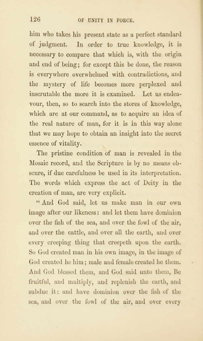 him who takes his present state as a perfect standard of judgment. In order to true knowledge, it is necessary to compare that which is, with the origin and end of being; for except this be done, the reason is everywhere overwhelmed with contradictions, and the mystery of life becomes more perplexed and inscrutable the more it is examined. Let us endea- vour, then, so to search into the stores of knowledge, which are at our command, as to accpiire an idea of the real nature of man, for it is in this way alone that we may hope to obtain an insight into the secret essence of vitality. The pristine condition of man is revealed in the Mosaic record, and the Scripture is by no means ob- scure, if due carefulness be used in its interpretation. The words which express the act of Deity in the creation of man, are very explicit. “ And God said, let us make man in our own image after our likeness: and let them have dominion over the fish of the sea, and over the fowl of the air, and over the cattle, and over all the earth, and over every creeping thing that creepeth upon the earth. So God created man in his own image, in the image of God created he him; male and female created he them. And God blessed them, and God said unto them, Be fruitful, and multiply, and replenish the earth, and subdue it: and have dominion over the lish of the sea, and over the fowl of the air, and over every