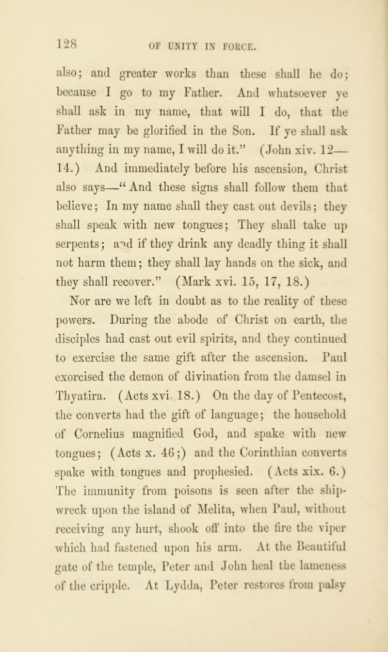 also; and greater works than these shall he do; because I go to my Father. And whatsoever ye shall ask in my name, that will I do, that the Father may be glorified in the Son. If ye shall ask anything in my name, I will do it.” (John xiv. 12— 14.) And immediately before his ascension, Christ also says—“ And these signs shall follow them that believe; In my name shall they cast out devils; they shall speak with new tongues; They shall take up serpents; a^d if they drink any deadly thing it shall not harm them; they shall lay hands on the sick, and they shall recover.” (Mark xvi. 15, 17, 18.) Nor are we left in doubt as to the reality of these powers. During the abode of Christ on earth, the disciples had cast out evil spirits, and they continued to exercise the same gift after the ascension. Paul exorcised the demon of divination from the damsel in Thyatira. (Acts xvi..18.) On the day of Pentecost, the converts had the gift of language; the household of Cornelius magnified God, and spake with new tongues; (Acts x. 46;) and the Corinthian converts spake with tongues and prophesied. (Acts xix. 6.) The immunity from poisons is seen after the ship- wreck upon the island of Melita, when Paul, without receiving any hurt, shook off into the fire the viper which had fastened upon his arm. At the Beautiful gate of the temple, Peter and John heal the lameness of the cripple. At Lydda, Peter restores from palsy