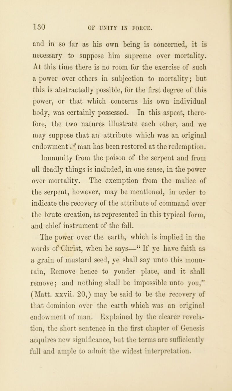 and in so far as his own being is concerned, it is necessary to suppose him supreme over mortality. At this time there is no room for the exercise of such a power over others in subjection to mortality; but this is abstractedly possible, for the first degree of this power, or that which concerns his own individual body, was certainly possessed. In this aspect, there- fore, the two natures illustrate each other, and we may suppose that an attribute which was an original endowment ^ man has been restored at the redemption. Immunity from the poison of the serpent and from all deadly things is included, in one sense, in the power over mortality. The exemption from the malice of the serpent, however, may be mentioned, in order to indicate the recovery of the attribute of command over the brute creation, as represented in this typical form, and chief instrument of the fall. The power over the earth, which is implied in the words of Christ, when he says—“ If ye have faith as a grain of mustard seed, ye shall say unto this moun- tain, Remove hence to yonder place, and it shall remove; and nothing shall be impossible unto you,” (Matt, xxvii. 20,) may be said to be the recovery of that dominion over the earth which was an original endowment of man. Explained by the clearer revela- tion, the short sentence in the first chapter of Genesis acquires new significance, but the terms are sufficiently full and ample to admit the widest interpretation.