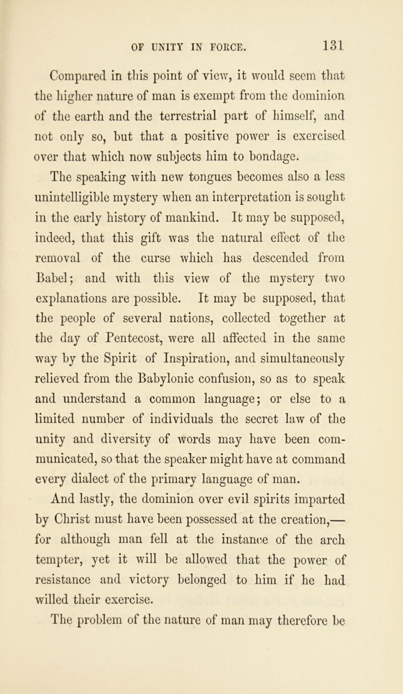 Compared in this point of view, it would seem that the higher nature of man is exempt from the dominion of the earth and the terrestrial part of himself, and not only so, but that a positive power is exercised over that which now subjects him to bondage. The speaking with new tongues becomes also a less unintelligible mystery when an interpretation is sought in the early history of mankind. It may be supposed, indeed, that this gift was the natural effect of the removal of the curse which has descended from Babel; and with this view of the mystery two explanations are possible. It may be supposed, that the people of several nations, collected together at the day of Pentecost, were all affected in the same way by the Spirit of Inspiration, and simultaneously relieved from the Babylonic confusion, so as to speak and understand a common language; or else to a limited number of individuals the secret law of the unity and diversity of words may have been com- municated, so that the speaker might have at command every dialect of the primary language of man. And lastly, the dominion over evil spirits imparted by Christ must have been possessed at the creation,— for although man fell at the instance of the arch tempter, yet it will be allowed that the power of resistance and victory belonged to him if he had willed their exercise. The problem of the nature of man may therefore be