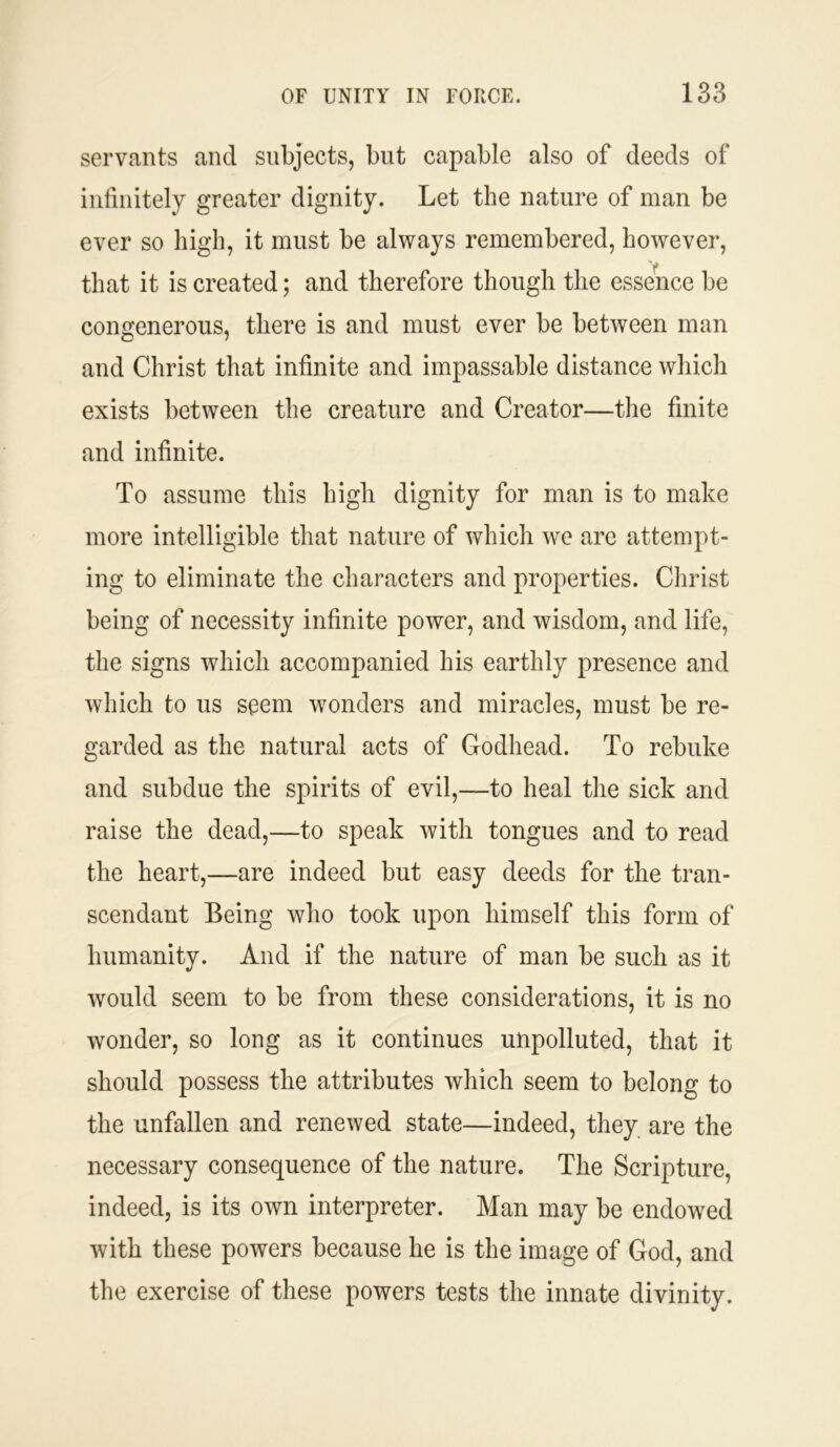 servants and subjects, but capable also of deeds of infinitely greater dignity. Let the nature of man be ever so high, it must be always remembered, however, that it is created; and therefore though the essence be congenerous, there is and must ever be between man and Christ that infinite and impassable distance which exists between the creature and Creator—the finite and infinite. To assume this high dignity for man is to make more intelligible that nature of which we are attempt- ing to eliminate the characters and properties. Christ being of necessity infinite power, and wisdom, and life, the signs which accompanied his earthly presence and which to us seem wonders and miracles, must be re- garded as the natural acts of Godhead. To rebuke and subdue the spirits of evil,—to heal the sick and raise the dead,—to speak with tongues and to read the heart,—are indeed but easy deeds for the tran- scendant Being who took upon himself this form of humanity. And if the nature of man be such as it would seem to be from these considerations, it is no wonder, so long as it continues unpolluted, that it should possess the attributes which seem to belong to the unfallen and renewed state—indeed, they are the necessary consequence of the nature. The Scripture, indeed, is its own interpreter. Man may be endowed with these powers because he is the image of God, and the exercise of these powers tests the innate divinity.