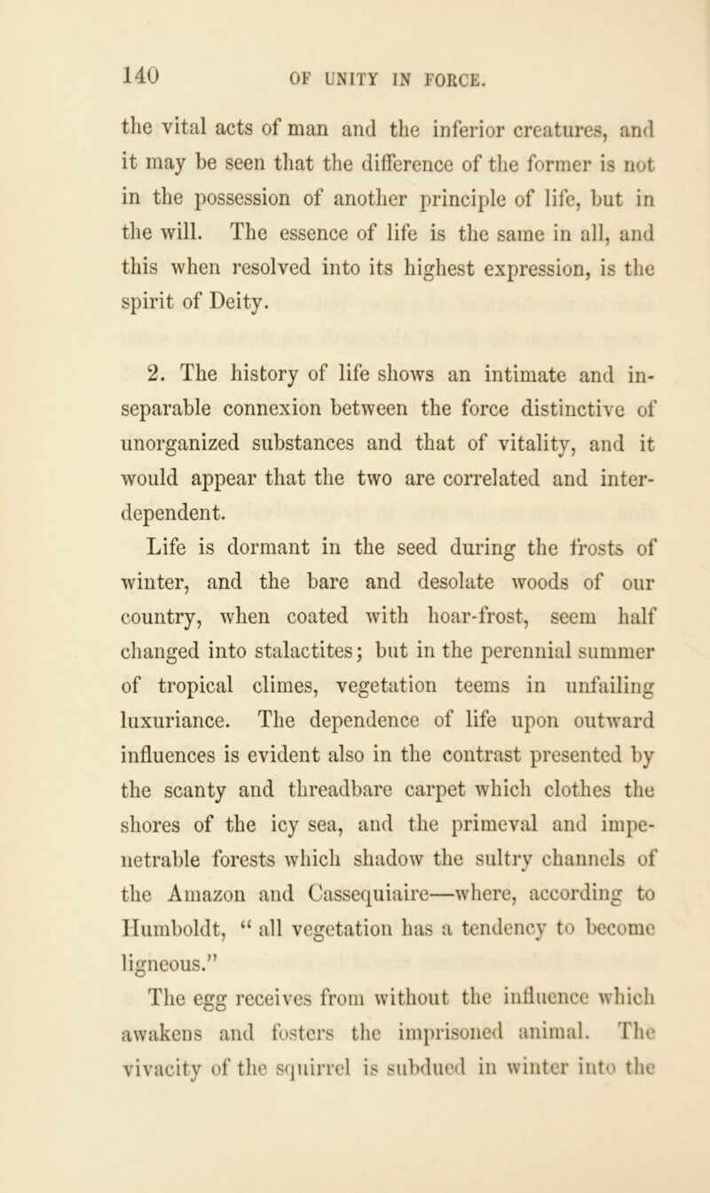 the vital acts of man and the inferior creatures, and it may be seen that the difference of the former is not in the possession of another principle of life, hut in the will. The essence of life is the same in all, and this when resolved into its highest expression, is the spirit of Deity. 2. The history of life shows an intimate and in- separable connexion between the force distinctive of unorganized substances and that of vitality, and it would appear that the two are correlated and inter- dependent. Life is dormant in the seed during the frosts of winter, and the bare and desolate woods of our country, when coated with hoar-frost, seem half changed into stalactites; but in the perennial summer of tropical climes, vegetation teems in unfailing luxuriance. The dependence of life upon outward influences is evident also in the contrast presented by the scanty and threadbare carpet which clothes the shores of the icy sea, and the primeval and impe- netrable forests which shadow the sultry channels of the Amazon and Cassequiaire—where, according to Humboldt, “ all vegetation has a tendency to become ligneous.” The egg receives from without the influence which awakens and fosters the imprisoned animal. The vivacity of the squirrel is subdued in winter into the