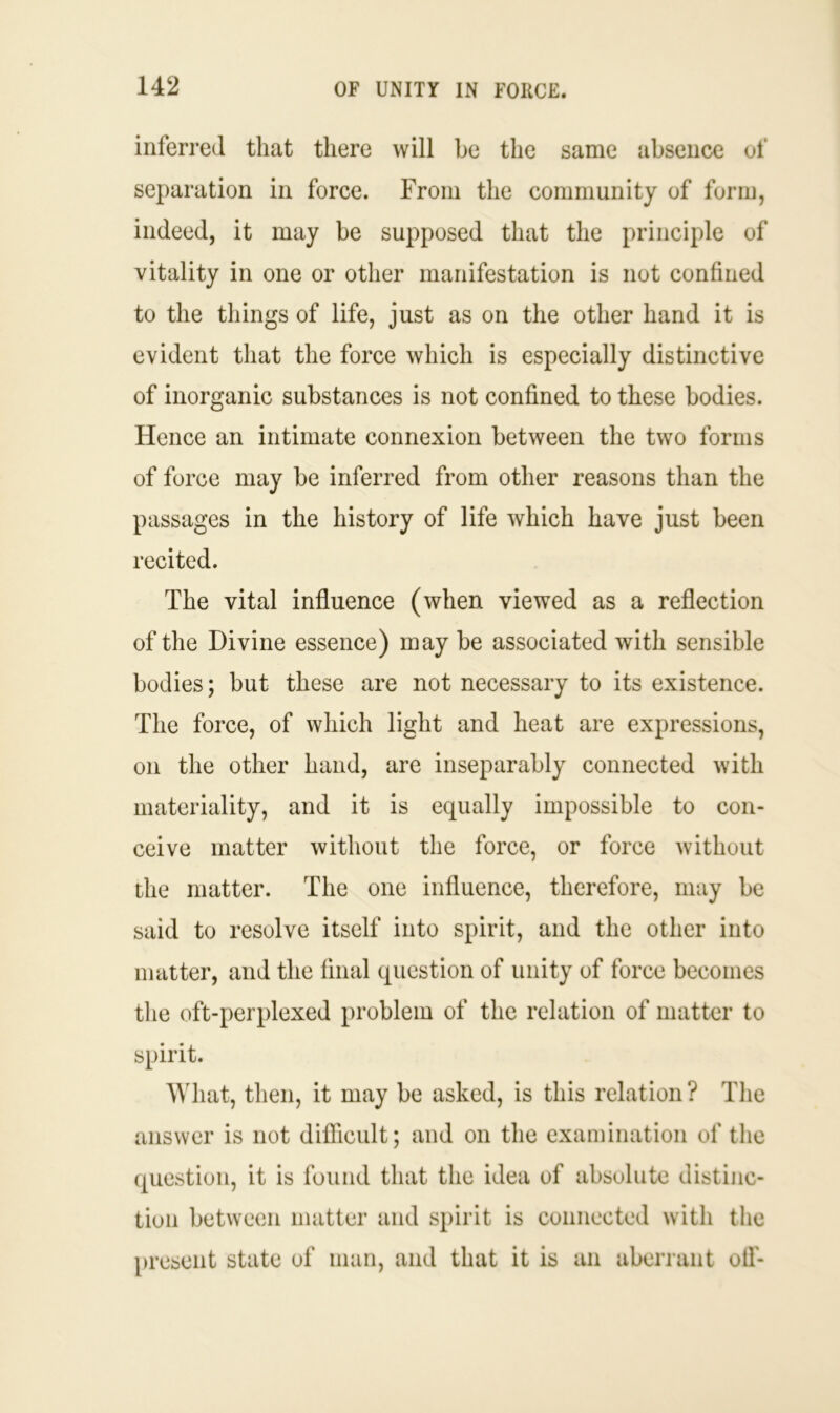 inferred that there will be the same absence of separation in force. From the community of form, indeed, it may be supposed that the principle of vitality in one or other manifestation is not confined to the things of life, just as on the other hand it is evident that the force which is especially distinctive of inorganic substances is not confined to these bodies. Hence an intimate connexion between the two forms of force may be inferred from other reasons than the passages in the history of life which have just been recited. The vital influence (when viewed as a reflection of the Divine essence) may be associated with sensible bodies; but these are not necessary to its existence. The force, of which light and heat are expressions, on the other hand, are inseparably connected with materiality, and it is equally impossible to con- ceive matter without the force, or force without the matter. The one influence, therefore, may be said to resolve itself into spirit, and the other into matter, and the final question of unity of force becomes the oft-perplexed problem of the relation of matter to spirit. What, then, it may be asked, is this relation? The answer is not difficult; and on the examination of the question, it is found that the idea of absolute distinc- tion between matter and spirit is connected with the present state of man, and that it is an aberrant off-