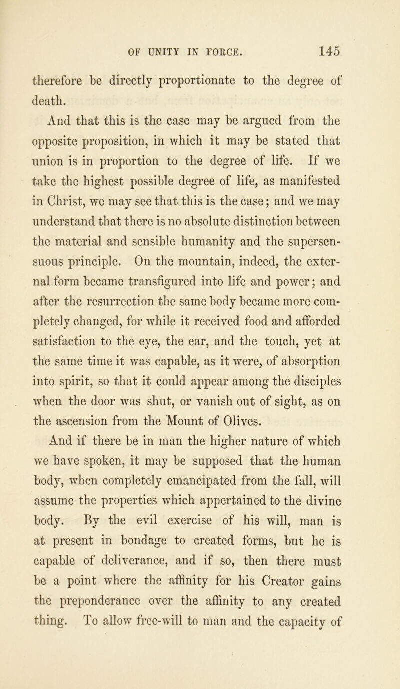 therefore be directly proportionate to the degree of death. And that this is the case may be argued from the opposite proposition, in which it may be stated that union is in proportion to the degree of life. If we take the highest possible degree of life, as manifested in Christ, we may see that this is the case; and we may understand that there is no absolute distinction between the material and sensible humanity and the supersen- suous principle. On the mountain, indeed, the exter- nal form became transfigured into life and power; and after the resurrection the same body became more com- pletely changed, for while it received food and afforded satisfaction to the eye, the ear, and the touch, yet at the same time it was capable, as it were, of absorption into spirit, so that it could appear among the disciples when the door was shut, or vanish out of sight, as on the ascension from the Mount of Olives. And if there be in man the higher nature of which we have spoken, it may be supposed that the human body, when completely emancipated from the fall, will assume the properties which appertained to the divine body. By the evil exercise of his will, man is at present in bondage to created forms, but he is capable of deliverance, and if so, then there must be a point where the affinity for his Creator gains the preponderance over the affinity to any created thing. To allow free-will to man and the capacity of