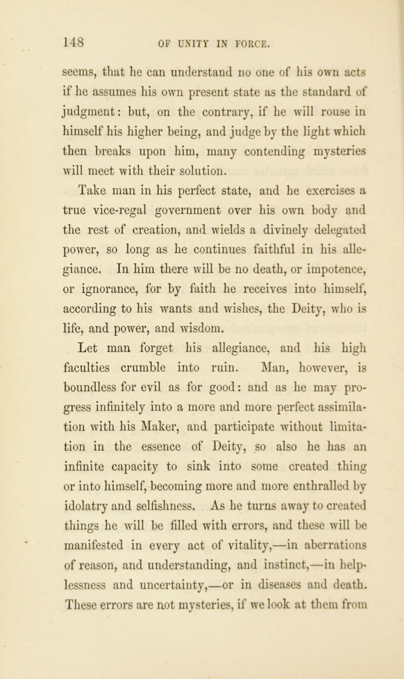 seems, that he can understand no one of his own acts if he assumes his own present state as the standard of judgment: but, on the contrary, if he will rouse in himself his higher being, and judge by the light which then breaks upon him, many contending mysteries will meet with their solution. Take man in his perfect state, and he exercises a true vice-regal government over his own body and the rest of creation, and wields a divinely delegated power, so long as he continues faithful in his alle- giance. In him there will be no death, or impotence, or ignorance, for by faith he receives into himself, according to his wants and wishes, the Deity, who is life, and power, and wisdom. Let man forget his allegiance, and his high faculties crumble into ruin. Man, however, is boundless for evil as for good: and as he may pro- gress infinitely into a more and more perfect assimila- tion with his Maker, and participate without limita- tion in the essence of Deity, so also he has an infinite capacity to sink into some created thing or into himself, becoming more and more enthralled by idolatry and selfishness. As he turns away to created things he will be filled with errors, and these will be manifested in every act of vitality,—in aberrations of reason, and understanding, and instinct,—in help- lessness and uncertainty,—or in diseases and death. These errors are not mysteries, if we look at them from