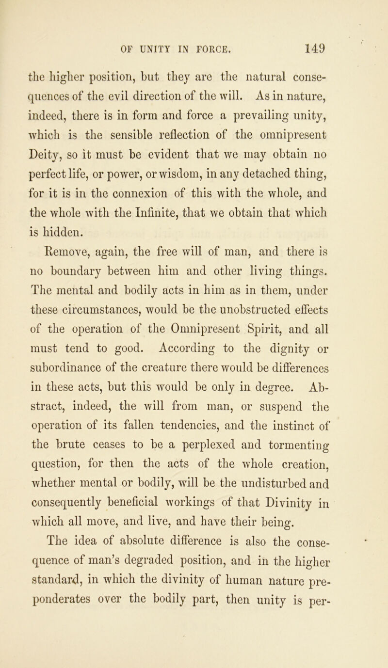 the higher position, but they are the natural conse- quences of the evil direction of the will. As in nature, indeed, there is in form and force a prevailing unity, which is the sensible reflection of the omnipresent Deity, so it must be evident that we may obtain no perfect life, or power, or wisdom, in any detached thing, for it is in the connexion of this with the whole, and the whole with the Infinite, that we obtain that which is hidden. Kemove, again, the free will of man, and there is no boundary between him and other living things. The mental and bodily acts in him as in them, under these circumstances, would be the unobstructed effects of the operation of the Omnipresent Spirit, and all must tend to good. According to the dignity or subordinance of the creature there would be differences in these acts, but this would be only in degree. Ab- stract, indeed, the will from man, or suspend the operation of its fallen tendencies, and the instinct of the brute ceases to be a perplexed and tormenting question, for then the acts of the whole creation, whether mental or bodily, will be the undisturbed and consequently beneficial workings of that Divinity in which all move, and live, and have their being. The idea of absolute difference is also the conse- quence of man’s degraded position, and in the higher standard, in which the divinity of human nature pre- ponderates over the bodily part, then unity is per-