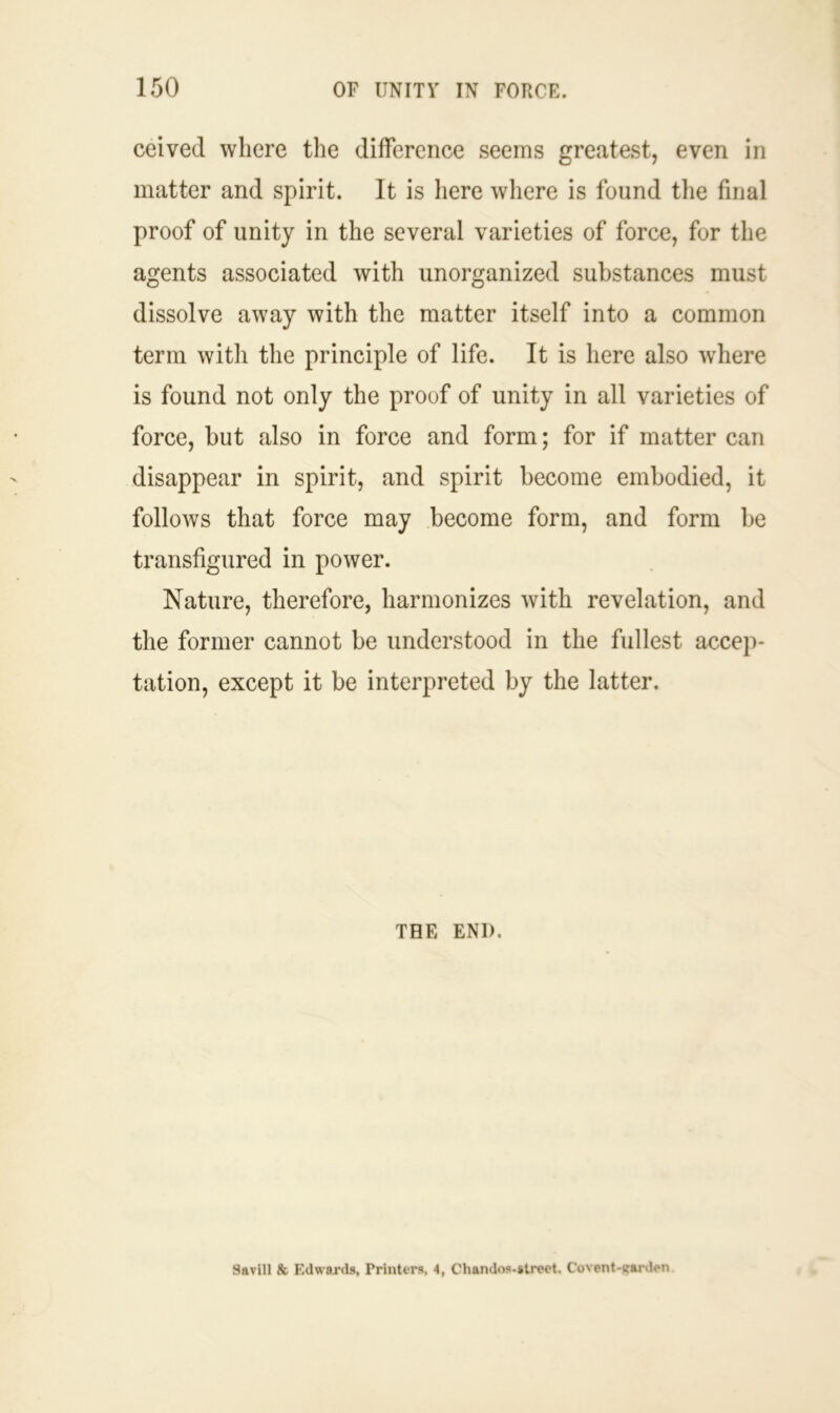 ceived where the difference seems greatest, even in matter and spirit. It is here where is found the final proof of unity in the several varieties of force, for the agents associated with unorganized substances must dissolve away with the matter itself into a common term with the principle of life. It is here also where is found not only the proof of unity in all varieties of force, but also in force and form; for if matter can disappear in spirit, and spirit become embodied, it follows that force may become form, and form be transfigured in power. Nature, therefore, harmonizes with revelation, and the former cannot be understood in the fullest accep- tation, except it be interpreted by the latter. THE END. Savill & Edwards, Printers. 4, Chandos-strect. Covent-trarden