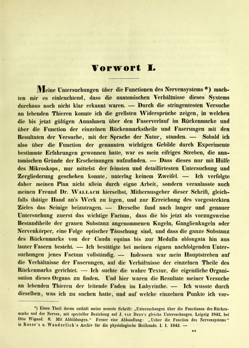 Meine Untersuchungen über die Functionen des Nervensystems *) mach- ten mir es einleuchtend, dass die anatomischen Verhältnisse dieses Systems durchaus noch nicht klar erkannt waren. — Durch die stringentesten Versuche an lebenden Thieren konnte ich die grellsten Widersprüche zeigen, in welchen die bis jetzt gültigen Annahmen über den Faserverlauf im Rückenmarke und über die Function der einzelnen Rückenmarkstheile und Faserungen mit den Resultaten der Versuche, mit der Sprache der Natur, standen. — Sobald ich also über die Function der genannten wichtigen Gebilde durch Experimente bestimmte Erfahrungen gewonnen hatte, war es mein eifriges Streben, die ana- tomischen Gründe der Erscheinungen aufzufinden. — Dass dieses nur mit Hülfe des Mikroskops, nur mittelst der feinsten und detaillirtesten Untersuchung und Zergliederung geschehen konnte, unterlag keinem Zweifel. — Ich verfolgte daher meinen Plan nicht allein durch eigne Arbeit, sondern veranlasste auch meinen Freund Dr. Wallach hierselbst, Mitherausgeber dieser Schrift, gleich- falls thätige Hand an’s Werk zu legen, und zur Erreichung des vorgesteckten Zieles das Seinige beizutragen. — Derselbe fand nach langer und genauer Untersuchung zuerst das wichtige Factum, dass die bis jetzt als vorzugsweise Bestandtheile der grauen Substanz angenommenen Kugeln, Ganglienkugeln oder Nervenkörper, eine Folge optischer Täuschung sind, und dass die ganze Substanz des Rückenmarks von der Cauda equina bis zur Medulla oblongata hin aus lauter Fasern besteht. — Ich bestätigte bei meinen eignen nachfolgenden Unter- suchungen jenes Factum vollständig. — Indessen war mein Hauptstreben auf die Verhältnisse der Faserungen, auf die Verhältnisse der einzelnen Theile des Rückenmarks gerichtet. — Ich suchte die wahre Textur, die eigentliche Organi- sation dieses Organs zu finden. Und hier waren die Resultate meiner Versuche an lebenden Thieren der leitende Faden im Labyrinthe. — Ich wusste durch dieselben, was ich zu suchen hatte, und auf welche einzelnen Punkte ich vor- *) Einen Theil davon enthält meine neueste Schrift: „Untersuchungen über die Functionen des Rücken- marks und der Nerven, mit specieller Beziehung auf J. van Deen’s gleiche Untersuchungen. Leipzig 1842, bei Otto Wigand. 8. Mit Abbildungen.“ Ferner eine Abhandlung: „Ueber die Function des Nervensystems“ in Roser’s u. Wunderlich’s Archiv für die physiologische Heilkunde. I. 1. 1842. —