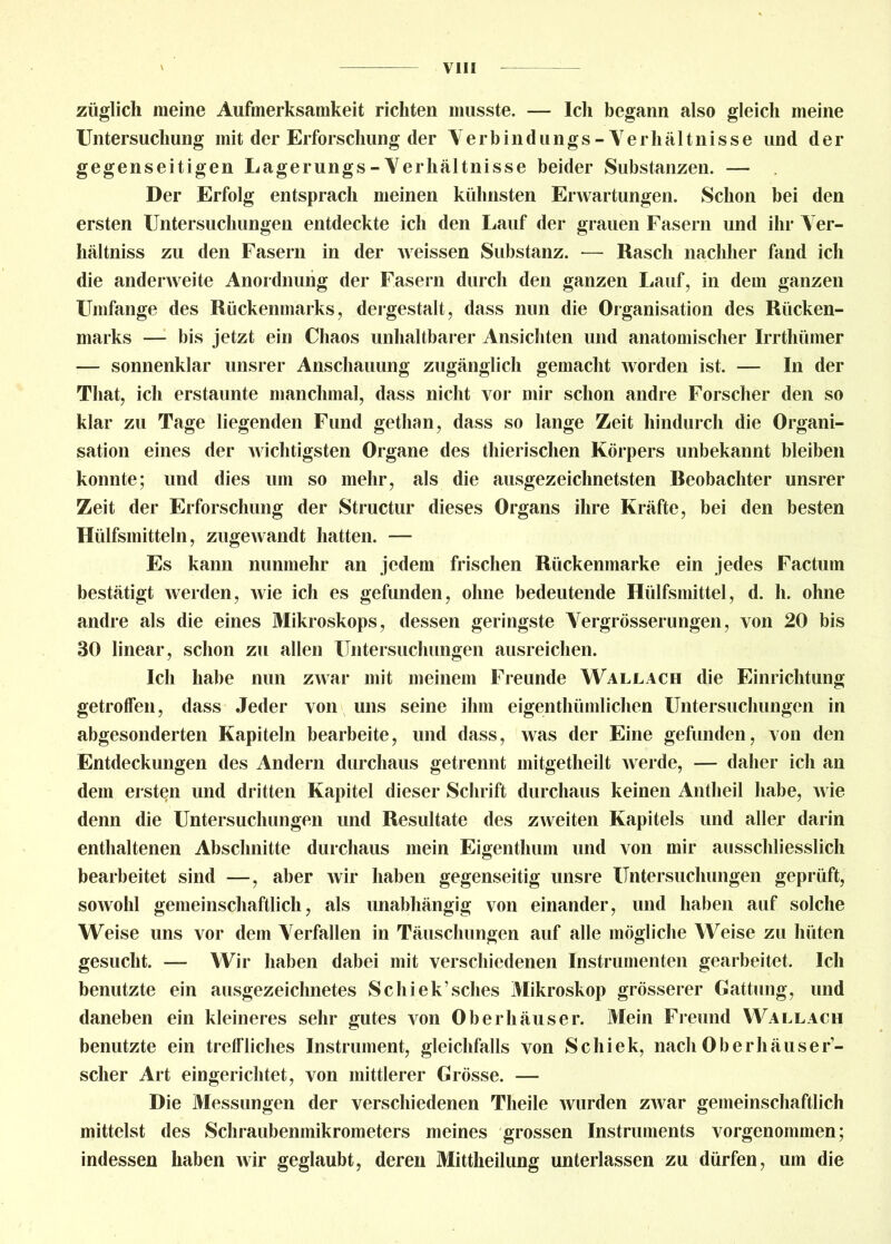 züglich meine Aufmerksamkeit richten musste. — Ich begann also gleich meine Untersuchung mit der Erforschung der Verbindungs-Verhältnisse und der gegenseitigen Lagerungs-Verhältnisse beider Substanzen. — Der Erfolg entsprach meinen kühnsten Erwartungen. Schon bei den ersten Untersuchungen entdeckte ich den Lauf der grauen Fasern und ihr Ver- hältnis zu den Fasern in der weissen Substanz. — Rasch nachher fand ich die anderweite Anordnung der Fasern durch den ganzen Lauf, in dem ganzen Umfange des Rückenmarks, dergestalt, dass nun die Organisation des Rücken- marks — bis jetzt ein Chaos unhaltbarer Ansichten und anatomischer Irrthümer — sonnenklar unsrer Anschauung zugänglich gemacht worden ist. — In der That, ich erstaunte manchmal, dass nicht vor mir schon andre Forscher den so klar zu Tage liegenden Fund gethan, dass so lange Zeit hindurch die Organi- sation eines der wichtigsten Organe des thierischen Körpers unbekannt bleiben konnte; und dies um so mehr, als die ausgezeichnetsten Reobachter unsrer Zeit der Erforschung der Structur dieses Organs ihre Kräfte, bei den besten Hülfsmitteln, zugewandt hatten. — Es kann nunmehr an jedem frischen Rückenmarke ein jedes Factum bestätigt werden, wie ich es gefunden, ohne bedeutende Hülfsmittel, d. h. ohne andre als die eines Mikroskops, dessen geringste Vergrösserungen, von 20 bis 30 linear, schon zu allen Untersuchungen ausreichen. Ich habe nun zwar mit meinem Freunde Wallach die Einrichtung getroffen, dass Jeder von uns seine ihm eigenthümlichen Untersuchungen in abgesonderten Kapiteln bearbeite, und dass, was der Eine gefunden, von den Entdeckungen des Andern durchaus getrennt mitgetheilt werde, — daher ich an dem ersten und dritten Kapitel dieser Schrift durchaus keinen Antheil habe, wie denn die Untersuchungen und Resultate des zweiten Kapitels und aller darin enthaltenen Abschnitte durchaus mein Eigenthum und von mir ausschliesslich bearbeitet sind —, aber wir haben gegenseitig unsre Untersuchungen geprüft, sowohl gemeinschaftlich, als unabhängig von einander, und haben auf solche Weise uns vor dem Verfallen in Täuschungen auf alle mögliche Weise zu hüten gesucht. — Wir haben dabei mit verschiedenen Instrumenten gearbeitet. Ich benutzte ein ausgezeichnetes Schiek’sches Mikroskop grösserer Gattung, und daneben ein kleineres sehr gutes von Oberhäuser. Mein Freund Wallach benutzte ein treffliches Instrument, gleichfalls von Schiek, nach Oberhäuser- scher Art eingerichtet, von mittlerer Grösse. — Die Messungen der verschiedenen Theile wurden zwar gemeinschaftlich mittelst des Schraubenmikrometers meines grossen Instruments vorgenommen; indessen haben wir geglaubt, deren Mittheilung unterlassen zu dürfen, um die