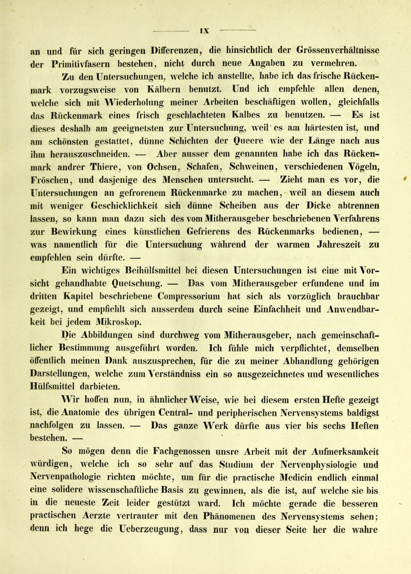 an und für sich geringen Differenzen, die hinsichtlich der Grössenverhältnisse der Primitivfasern bestehen, nicht durch neue Angaben zu vermehren. Zu den Untersuchungen, welche ich anstellte, habe ich das frische Rücken- mark vorzugsweise von Kälbern benutzt. Und ich empfehle allen denen, welche sich mit Wiederholung meiner Arbeiten beschäftigen wollen, gleichfalls das Rückenmark eines frisch geschlachteten Kalbes zu benutzen. — Es ist dieses deshalb am geeignetsten zur Untersuchung, weil es am härtesten ist, und am schönsten gestattet, dünne Schichten der Queere Avie der Länge nach aus ihm herauszuschneiden. — Aber ausser dem genannten habe ich das Rücken- mark andrer Tliiere, von Ochsen, Schafen, SchAveinen, verschiedenen Vögeln, Fröschen, und dasjenige des Menschen untersucht. — Zieht man es vor, die Untersuchungen an gefrorenem Rückenmarke zu machen, Aveil an diesem auch mit Aveniger Geschicklichkeit sich dünne Scheiben aus der Dicke abtrennen lassen, so kann man dazu sich des vom Mitherausgeber beschriebenen Verfahrens zur ReAvirkung eines künstlichen Gefrierens des Rückenmarks bedienen, — Avas namentlich für die Untersuchung Avährend der Avarmen Jahreszeit zu empfehlen sein dürfte. — Ein Avichtiges Reiliülfsmittel bei diesen Untersuchungen ist eine mit Vor- sicht gehandhabte Quetschung. — Das vom Mitherausgeber erfundene und im dritten Kapitel beschriebene Compressorium hat sich als vorzüglich brauchbar gezeigt, und empfiehlt sich ausserdem durch seine Einfachheit und Amvendbar- keit bei jedem Mikroskop. Die Abbildungen sind durckAveg vom Mitherausgeber, nach gemeinschaft- licher Restimmung ausgeführt worden. Ich fühle mich verpflichtet, demselben öffentlich meinen Dank auszusprechen, für die zu meiner Abhandlung gehörigen Darstellungen, Avelche zum Verständniss ein so ausgezeichnetes und Avesentliches Hülfsmittel darbieten. Wir hoffen nun, in ähnlicherWeise, A\ie bei diesem ersten Hefte gezeigt ist, die Anatomie des übrigen Central- und peripherischen Nervensystems baldigst nachfolgen zu lassen. — Das ganze Werk dürfte aus vier bis sechs Heften bestehen. — So mögen denn die Fachgenossen unsre Arbeit mit der Aufmerksamkeit Avürdigen, Avelclie ich so sehr auf das Studium der Nervenphysiologie und Nervenpatliologie richten möchte, um für die practische Medicin endlich einmal eine solidere Avissenschaftliche Rasis zu geAvinnen, als die ist, auf Avelche sie bis in die neueste Zeit leider gestützt AArard. Ich möchte gerade die besseren practischen Aerzte vertrauter mit den Phänomenen des Nervensystems sehen; denn ich hege die Ueberzeugung, dass nur von dieser Seite her die Avahre