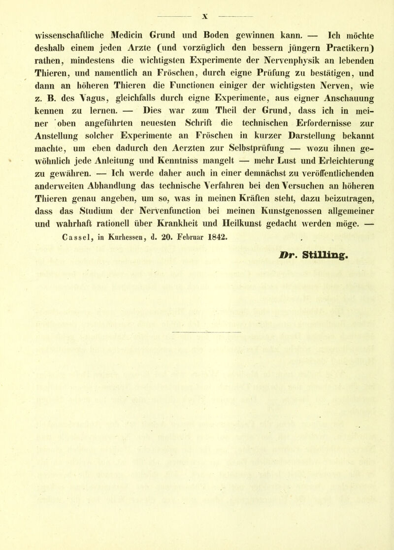 wissenschaftliche Medicin Grund und Boden gewinnen kann. — Ich möchte deshalb einem jeden Arzte (und vorzüglich den bessern jiingern Practikern) ratlien, mindestens die wichtigsten Experimente der Nervenphysik an lebenden Thieren, und namentlich an Fröschen, durch eigne Prüfung zu bestätigen, und dann an höheren Thieren die Functionen einiger der wichtigsten Nerven, wie z. B. des Vagus, gleichfalls durch eigne Experimente, aus eigner Anschauung kennen zu lernen. — Dies war zum Theil der Grund, dass ich in mei- ner oben angeführten neuesten Schrift die technischen Erfordernisse zur Anstellung solcher Experimente an Fröschen in kurzer Darstellung bekannt machte, um eben dadurch den Aerzten zur Selbstprüfung — wozu ihnen ge- wöhnlich jede Anleitung und Kenntniss mangelt — mehr Lust und Erleichterung zn gewähren. — Ich werde daher auch in einer demnächst zu veröffentlichenden anderweiten Abhandlung das technische Verfahren bei den Versuchen an höheren Thieren genau angeben, um so, was in meinen Kräften steht, dazu beizutragen, dass das Studium der Nervenfunction bei meinen Kunstgenossen allgemeiner und wahrhaft rationell über Krankheit und Heilkunst gedacht werden möge. — Cassel, in Knrliessen, d. 20. Febrnar 1842. Br. Stilling.