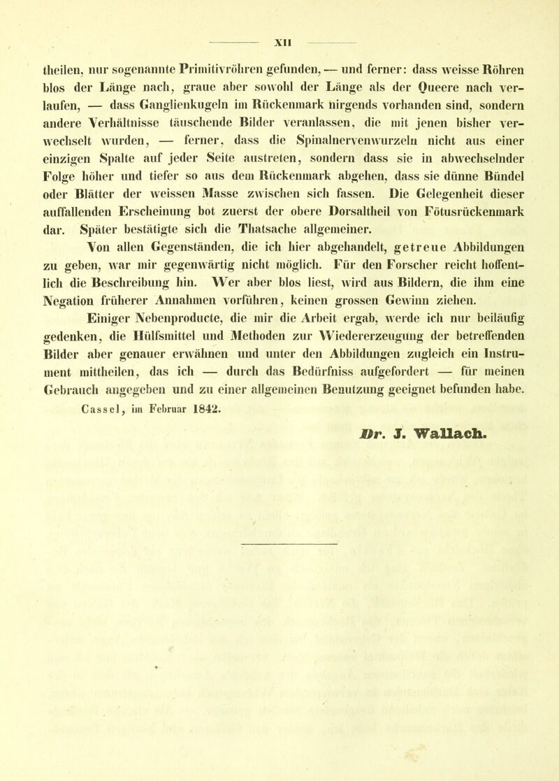 theilen, nur sogenannte Primitivröhren gefunden, — und ferner: dass weisse Röhren blos der Länge nach, graue aber sowohl der Länge als der Oueere nach ver- laufen, — dass Ganglienkugeln im Rückenmark nirgends vorhanden sind, sondern andere Verhältnisse täuschende Bilder veranlassen, die mit jenen bisher ver- wechselt wurden, — ferner, dass die Spinalnervenwurzeln nicht aus einer einzigen Spalte auf jeder Seite austreten, sondern dass sie in abwechselnder Folge höher und tiefer so aus deui Rückenmark abgehen, dass sie dünne Bündel oder Blätter der weissen Masse zwischen sich fassen. Die Gelegenheit dieser auffallenden Erscheinung bot zuerst der obere Dorsaltheil von Fötusrückenmark dar. Später bestätigte sich die Thatsache allgemeiner. Von allen Gegenständen, die ich hier abgehandelt, getreue Abbildungen zu geben, war mir gegenwärtig nicht möglich. Für den Forscher reicht hoffent- lich die Beschreibung hin. Wer aber blos liest, wird aus Bildern, die ihm eine Negation früherer Annahmen vorführen, keinen grossen Gewinn ziehen. Einiger Nebenproducte, die mir die Arbeit ergab, werde ich nur beiläufig gedenken, die Hülfsmittel und Methoden zur Wiedererzeugung der betreffenden Bilder aber genauer erwähnen und unter den Abbildungen zugleich ein Instru- ment mittheilen, das ich — durch das Bedürfniss aufgefordert — für meinen Gebrauch angegeben und zu einer allgemeinen Benutzung geeignet befunden habe. Cassel, im Februar 1842. Ißr. J. Wallach.