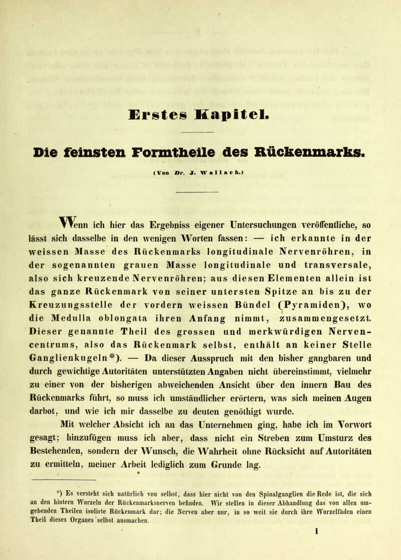 Erstes Kapitel. Die feinsten Formtheile des Rückenmarks. (Von Br. J. Wallach.) ▼ Tenn ich hier das Ergebnis eigener Untersuchungen veröffentliche, so lässt sich dasselbe in den wenigen Worten fassen: — ich erkannte in der weissen Masse des Rückenmarks longitudinale Nervenröhren, in der sogenannten grauen Masse longitudinale und transversale, also sich kreuzende Nervenröhren; aus diesen Elementen allein ist das ganze Rückenmark von seiner untersten Spitze an bis zu der K reuzungsstelle der vordem weissen Bündel (Pyramiden), wo die Medulla oblongata ihren Anfang nimmt, zusammengesetzt. Dieser genannte Theil des grossen und merkwürdigen Nerven- centrums, also das Rückenmark selbst, enthält an keiner Stelle Ganglienkugeln *). — Da dieser Ausspruch mit den bisher gangbaren und durch gewichtige Autoritäten unterstützten Angaben nicht übereinstimmt, viehnehr zu einer von der bisherigen abAveichenden Ansicht über den innern Bau des Rückenmarks führt, so muss ich umständlicher erörtern, Avas sich meinen Augen darbot, und Avie ich mir dasselbe zu deuten genöthigt Avurde. Mit Avelcher Absicht ich an das Unternehmen ging, habe ich im Vonvort gesagt; hinzufügen muss ich aber, dass nicht ein Streben zum Umsturz des Bestehenden, sondern der Wunsch, die Wahrheit ohne Rücksicht auf Autoritäten zu ermitteln, meiner Arbeit lediglich zum Grunde lag. *) Es verstellt sich natürlich von selbst, dass hier nicht von den Spinalganglien die Rede ist, die sich an den hintern Wurzeln der Rückenmarksnerven befinden. Wir stellen in dieser Abhandlung das von allen um- gebenden Theilen isolirte Rückenmark dar; die Nerven aber nur, in so weit sie durch ihre Wurzelfäden einen Theil dieses Organes selbst ausmachen.