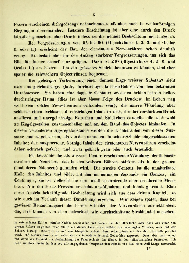 Fasern erscheinen dichtgedrängt nebeneinander, oft aber auch in wellenförmigen Biegungen übereinander. Letztere Erscheinung ist aber eine durch den Druck künstlich gemachte; ohne Druck indess ist die genaue Beobachtung nicht möglich. Bei Vergrösserungen von 55 bis 90 (Objectivlinse 1. 2. 3. und Ocular 0. oder 1.) erscheint der Bau der elementaren Nervenröhren schon deutlich genug. Es bedarf aber für den Anfang stärkerer Vergrösserungen, um sich das Bild für immer scharf einzuprägen. Dazu ist 240 (Objectivlinse 4. 5. 6. und Ocular 1J am besten. Um ein grösseres Sehfeld benutzen zu können, sind aber später die schwächern Objectivlinsen bequemer. Bei gehöriger Vorbereitung einer dünnen Lage weisser Substanz sieht man nun gleiclimässige, glatte, durchsichtige, farblose Böhren von dem bekannten Durchmesser. Sie haben eine doppelte Contour; zwischen beiden ist ein heller, durchsichtiger Raum (dies ist aber blosse Folge des Druckes; im Leben mag wohl kein solcher Zwischenraum vorhanden sein); die innere Wandung aber schliesst einen farblosen, durchsichtigen Inhalt in sich, der bei verstärktem Druck ausfliesst und unregelmässige Körnchen und Stückchen darstellt, die sich wohl zu Kugelgestalten zusammenballen und an den Rand des Objectes hinlaufen. In diesem veränderten Aggregatzustande werden die Lichtstrahlen von dieser Sub- stanz anders gebrochen, als von dem normalen, in seiner Scheide eingeschlossenen Inhalte; der ausgetretene, körnige Inhalt der elementaren Nervenröhren erscheint daher schwach gefärbt, und zwar gelblich grau oder auch bräunlich. Ich betrachte die als äussere Contur erscheinende Wandung der Elemen- tarröhre als Neurilem, das in den weissen Röhren stärker, als in den grauen (und deren Nüancen) gefunden wird. Die zweite Contour ist die unmittelbare Hülle des Inhaltes und bildet mit ihm im normalen Zustande ein Ganzes, ein Continuum; sie ist vielleicht die den Inhalt secernirende oder ernährende Mein- bran. Nur durch das Pressen erscheint uns Membran und Inhalt getrennt. Eine diese Ansicht bekräftigende Beobachtung wird sich aus dem dritten Kapitel, so wie auch im Verlaufe dieser Darstellung ergeben. Wir zeigen später, dass bei gewisser Behandlungsart die leeren Scheiden der Nervenröhren Zurückbleiben, die, ihre Lumina von oben betrachtet, wie durchschnittene Strohbündel aussehen. so entstandenen Hälften mittelst Nadeln auseinander und nimmt aus der Oberfläche oder doch aus einer von grauen Röhren möglichst freien Stelle ein dünnes Scheibchen mittelst des gereinigten Messers, oder mit der Scheere hinweg. Dies wird so auf eine Glasplatte gelegt, dass seine Länge mit der der Glasplatte parallel wird, und alsdann durch eine zweite kleinere Glasplatte je nach Bedürfniss gepresst. Oder aber man bringt mit derselben Vorsicht zur Beobachtung des Faserverlaufs das Object in den mikrotomischen Quetscher. Ich habe auf diese Weise in dem von mir angegebenen Compressorium Stücke von fast einem Zoll Länge untersucht. 1*