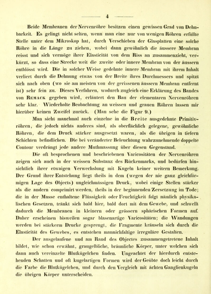 Beide Membranen der Nervenröhre besitzen einen geAvissen Grad von Dehn- barkeit. Es gelingt nicht selten, Avenn man eine nur von Avenigen Röhren erfüllte Stelle unter dem Mikroskop hat, durch Verschieben der Glasplatten eine solche Röhre in die Länge zu ziehen, Avobei dann geAvöhnlich die äussere Membran reisst und sich vermöge ihrer Elasticität von dem Riss an zusammenzieht, ver- kürzt, so dass eine Strecke Aveit die z\Areite oder innere Membran von der äussern entblösst wird. Die in solcher Weise gedehnte innere Membran mit ihrem Inhalt verliert durch die Dehnung etAvas von der Breite ihres Durchmessers und spitzt sich nach oben (aa o sie am meisten von der gerissenen äussern Membran entfernt ist) sehr fein zu. Dieses Verfahren, wodurch zugleich eine Erklärung des Bandes von Remack gegeben AAird, erläutert den Bau der elementaren Nervenröhren sehr klar. Wiederholte Beobachtung an Aveissen und grauen Röhren lassen mir hierüber keinen ZAveifel zurück. (Man sehe die Figur 9.) Man sieht manchmal auch einzelne in die Breite ausgedehnte Primitiv- röhren, die jedoch nichts anderes sind, als oberflächlich gelegene, geAvöhnliche Röhren, die dem Druck stärker ausgesetzt Avaren, als die übrigen in tiefem Schichten befindlichen. Die bei veränderter Beleuchtung aa ahrzunehmende doppelte Contour verdrängt jede andere Muthmassung über diesen Gegenstand. Die oft besprochenen und beschriebenen Varicositäten der Nervenröhren zeigen sich auch in der Aveissen Substanz des Rückenmarks, und bedürfen hin- sichtlich ihrer etwaigen Venvechslung mit Kugeln keiner Aveitern Bemerkung. Der Grund ihrer Entstehung liegt theils in dem (wegen der nie ganz gleichför- migen Lage des Objects) ungleichmässigen Druck, Avobei einige Stellen stärker als die andern comprimirt aa erden, theils in der beginnenden Zersetzung im Tode; die in der Masse enthaltene Flüssigkeit oder Feuchtigkeit folgt nämlich physika- lischen Gesetzen, tränkt sich bald hier, bald dort mit dem GeAvebe, und scliAvellt dadurch die Membranen in kleinern oder grossem sphärischen Formen auf. Daher erscheinen bisAveilen sogar blasenartige Varicositäten; die Wandungen Averden bei stärkerm Drucke gesprengt, die Fragmente kräuseln sich durch die Elasticität des GeAvebes, es entstehen mannichfaltige irreguläre Gestalten. Der ausgelaufene und am Rand des Objectes zusammengetretene Inhalt bildet, Avie schon envähnt, graugelbliche, bräunliche Körper, unter Avelchen sich dann auch vereinzelte Blutkügelchen finden. Ungeachtet der hierdurch entste- henden Schatten und oft kugelartigen Formen Avird der Geübte doch leicht durch die Farbe die Blutkügelchen, und durch den Vergleich mit ächten Ganglienkugeln die übrigen Körper unterscheiden.