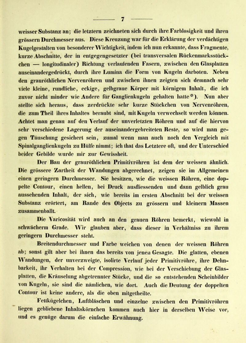 weisser Substanz an; die letztem zeichneten sich durch ihre Farblosigkeit und ihren grossem Durchmesser aus. Diese Kreuzung war für die Erklärung der verdächtigen Kugelgestalten von besonderer Wichtigkeit, indem ich nun erkannte, dass Fragmente, kurze Abschnitte, der in entgegengesetzter (hei transversalen Rückenmarksstück- chen — longitudinaler) Richtung verlaufenden Fasern, zwischen den Glasplatten auseinandergedrückt, durch ihre Lumina die Form von Kugeln darboten. Neben den grauröthlichen Nervenröhren und zwischen ihnen zeigten sich demnach sehr viele kleine, rundliche, eckige, gelbgraue Körper mit körnigem Inhalt, die ich zuvor nicht minder wie Andere für Ganglienkugeln gehalten hatte1*). Nun aber stellte sich heraus, dass zerdrückte sehr kurze Stückchen von Nervenröhren, die zum Theil ihres Inhaltes beraubt sind, mit Kugeln verwechselt werden können. Achtet man genau auf den Verlauf der unverletzten Röhren und auf die hiervon sehr verschiedene Lagerung der auseinandergebreiteten Reste, so wird man ge- gen Täuschung gesichert sein, zumal wenn man auch noch den Vergleich mit Spinalganglienkugeln zu Hülfe nimmt; ich tliat das Letztere oft, und der Unterschied beider Gebilde wurde mir zur Gewissheit. Der Bau der grauröthlichen Primitivröhren ist dem der weissen ähnlich. Die grössere Zartheit der Wandungen abgerechnet, zeigen sie im Allgemeinen einen geringem Durchmesser. Sie besitzen, wie die weissen Röhren, eine dop- pelte Contour, einen hellen, bei Druck ausfliessenden und dann gelblich grau aussehenden Inhalt, der sich, wie bereits im ersten Abschnitt bei der weissen Substanz erörtert, am Rande des Objects zu grossem und kleinern Massen zusammenballt. Die Varicosität wird auch an den grauen Röhren bemerkt, wiewohl in schwächerm Grade. Wir glauben aber, dass dieser in Verhältnis zu ihrem geringem Durchmesser steht. Breitendurchmesser und Farbe weichen von denen der weissen Röhren ab; sonst gilt aber bei ihnen das bereits von jenen Gesagte. Die glatten, ebenen Wandungen, der unverzweigte, isolirte Verlauf jeder Primitivröhre, ihre Dehn- barkeit, ihr Verhalten bei der Compression, wie bei der Verschiebung der Glas- platten, die Kräuselung abgetrennter Stücke, und die so entstehenden Scheinbilder von Kugeln, sie sind die nämlichen, wie dort. Auch die Deutung der doppelten Contour ist keine andere, als die oben mitgetheilte. Fettkügelchen, Luftbläschen und einzelne zwischen den Primitivröhren liegen gebliebene Inhaltskörnchen kommen auch hier in derselben Weise vor, und es genüge darum die einfache Erwähnung.