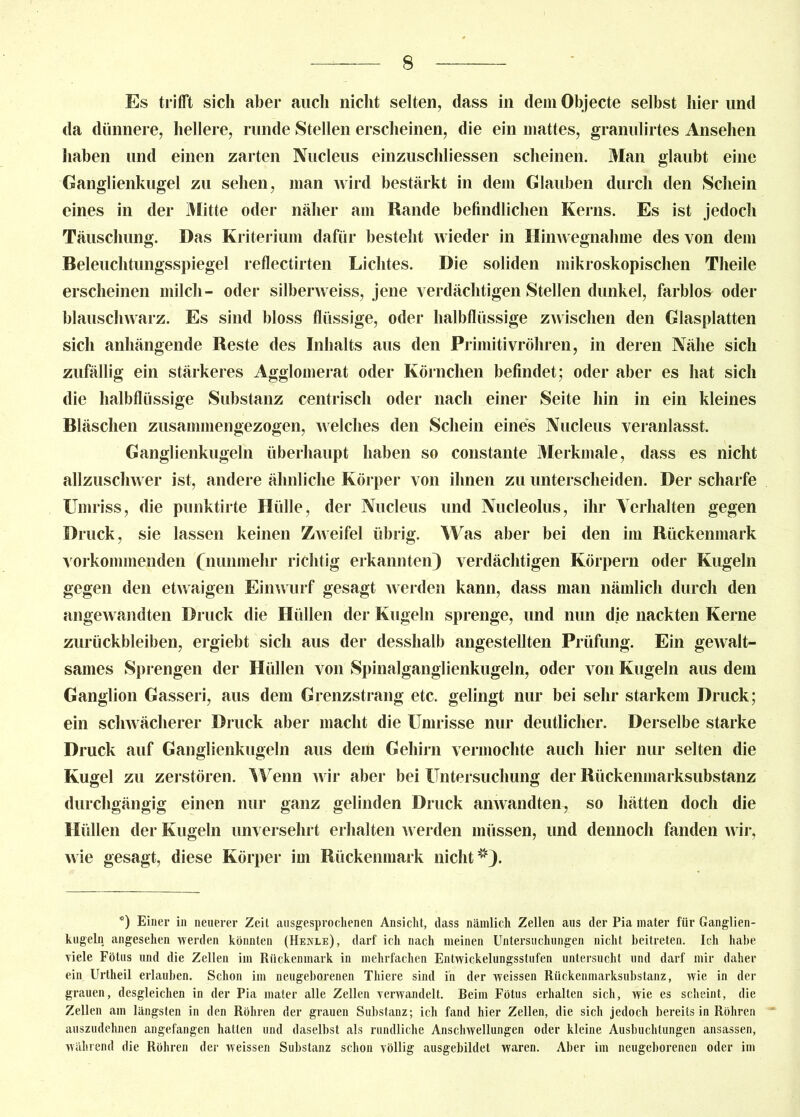 Es trifft sich aber auch nicht selten, dass in dem Objecte selbst hier und da dünnere, hellere, runde Stellen erscheinen, die ein mattes, granulirtes Ansehen haben und einen zarten Nucleus einzuschliessen scheinen. Man glaubt eine Ganglienkugel zu sehen, man wird bestärkt in dem Glauben durch den Schein eines in der Mitte oder näher am Rande befindlichen Kerns. Es ist jedoch Täuschung. Das Kriterium dafür besteht wieder in Hinwegnahme des von dem Beleuchtungsspiegel reflectirten Lichtes. Die soliden mikroskopischen Theile erscheinen milch- oder silberweiss, jene verdächtigen Stellen dunkel, farblos oder blauschwarz. Es sind bloss flüssige, oder halbflüssige zwischen den Glasplatten sich anhängende Reste des Inhalts aus den Primitivröhren, in deren Nähe sich zufällig ein stärkeres Agglomerat oder Körnchen befindet; oder aber es hat sich die halbflüssige Substanz centrisch oder nach einer Seite hin in ein kleines Bläschen zusammengezogen, welches den Schein eines Nucleus veranlasst. Ganglienkugeln überhaupt haben so constante Merkmale, dass es nicht allzuschwer ist, andere ähnliche Körper von ihnen zu unterscheiden. Der scharfe Umriss, die punktirte Hülle, der Nucleus und Nucleolus, ihr Verhalten gegen Druck, sie lassen keinen Zweifel übrig. Was aber bei den im Rückenmark vorkommenden (nunmehr richtig erkannten) verdächtigen Körpern oder Kugeln gegen den etwaigen Einwurf gesagt werden kann, dass man nämlich durch den angewandten Druck die Hüllen der Kugeln sprenge, und nun die nackten Kerne Zurückbleiben, ergiebt sich aus der desshalb angestellten Prüfung. Ein gewalt- sames Sprengen der Hüllen von Spinalganglienkugeln, oder von Kugeln aus dem Ganglion Gasseri, aus dem Grenzstrang etc. gelingt nur bei sehr starkem Druck; ein schwächerer Druck aber macht die Umrisse nur deutlicher. Derselbe starke Druck auf Ganglienkugeln aus dem Gehirn vermochte auch hier nur selten die Kugel zu zerstören. Wenn wir aber bei Untersuchung der Rückenmarksubstanz durchgängig einen nur ganz gelinden Druck anwandten, so hätten doch die Hüllen der Kugeln unversehrt erhalten werden müssen, und dennoch fanden wir, wie gesagt, diese Körper im Rückenmark nicht *). °) Einer in neuerer Zeit ausgesprochenen Ansicht, dass nämlich Zellen aus der Pia mater für Ganglien- kugeln angesehen werden könnten (Henee), darf ich nach meinen Untersuchungen nicht beitreten. Ich habe viele Fötus und die Zellen im Rückenmark in mehrfachen Entwickelungsstufen untersucht und darf mir daher ein Urtheil erlauben. Schon im neugeborenen Thiere sind in der weissen Riickenmarksubstanz, wie in der grauen, desgleichen in der Pia mater alle Zellen verwandelt. Beim Fötus erhalten sich, wie es scheint, die Zellen am längsten in den Röhren der grauen Substanz; ich fand hier Zellen, die sich jedoch bereits in Röhren auszudehnen angefangen hatten und daselbst als rundliche Anschwellungen oder kleine Ausbuchtungen ansassen, während die Röhren der weissen Substanz schon völlig ausgebildet waren. Aber im neugeborenen oder im