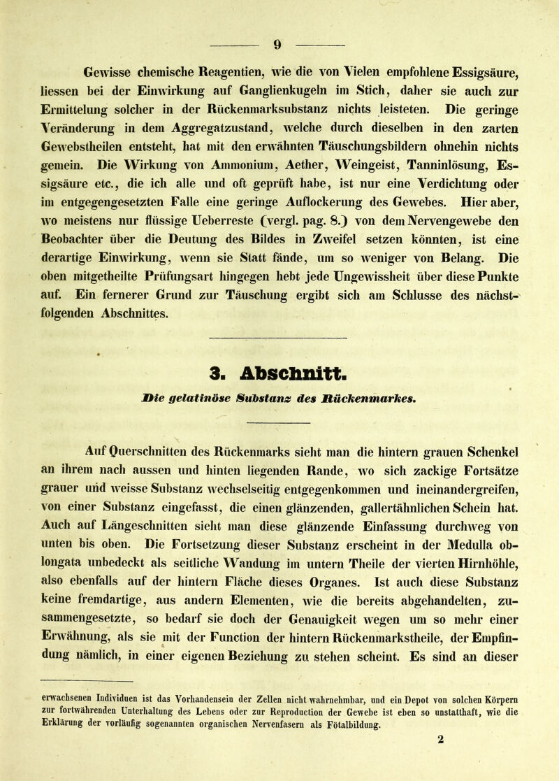 Gewisse chemische Reagentien, wie die von Vielen empfohlene Essigsäure, Hessen bei der Einwirkung auf Ganglienkugeln im Stich, daher sie auch zur Ermittelung solcher in der Rückenmarksubstanz nichts leisteten. Die geringe Veränderung in dem Aggregatzustand, welche durch dieselben in den zarten Gewebstheilen entsteht, hat mit den erwähnten Täuschungsbildern ohnehin nichts gemein. Die Wirkung von Ammonium, Aether, Weingeist, Tanninlösung, Es- sigsäure etc., die ich alle und oft geprüft habe, ist nur eine Verdichtung oder im entgegengesetzten Falle eine geringe Auflockerung des Gewebes. Hier aber, wo meistens nur flüssige Ueberreste (vergl. pag. 8.) von dem Nervengewebe den Beobachter über die Deutung des Bildes in Zweifel setzen könnten, ist eine derartige Einwirkung, wenn sie Statt fände, um so weniger von Belang. Die oben mitgetheilte Prüfungsart hingegen hebt jede Ungewissheit über diese Punkte auf. Ein fernerer Grund zur Täuschung ergibt sich am Schlüsse des nächst- folgenden Abschnittes. 3. Abschnitt. 2Oie gelatinöse Substanz des Mückenmarkes. Auf Querschnitten des Rückenmarks sieht man die hintern grauen Schenkel an ihrem nach aussen und hinten liegenden Rande, wo sich zackige Fortsätze grauer und weisse Substanz wechselseitig entgegenkommen und ineinandergreifen, von einer Substanz eingefasst, die einen glänzenden, gallertähnlichen Schein hat. Auch auf Längeschnitten sieht man diese glänzende Einfassung durchweg von unten bis oben. Die Fortsetzung dieser Substanz erscheint in der Medulla ob- longata unbedeckt als seitliche Wandung im untern Theile der vierten Hirnhöhle, also ebenfalls auf der hintern Fläche dieses Organes. Ist auch diese Substanz keine fremdartige, aus andern Elementen, wie die bereits abgehandelten, zu- sammengesetzte, so bedarf sie doch der Genauigkeit wegen um so mehr einer Erwähnung, als sie mit der Function der hintern Rückenmarkstheile, der Empfin- dung nämlich, in einer eigenen Beziehung zu stehen scheint. Es sind an dieser erwachsenen Individuen ist das Vorhandensein der Zellen nicht wahrnehmbar, und ein Depot von solchen Körpern zur fortwährenden Unterhaltung des Lebens oder zur Reproduction der Gewebe ist eben so unstatthaft, wie die Erklärung der vorläufig sogenannten organischen Nervenfasern als Fötalbildung. 2