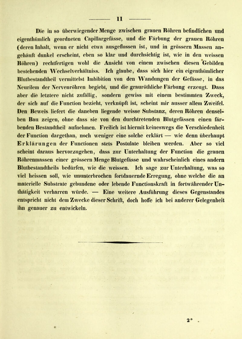 Die in so überwiegender Menge zwischen grauen Röhren befindlichen und eigentümlich geordneten Capillargefässe, und die Färbung der grauen Röhren (deren Inhalt, wenn er nicht etwa ausgeflossen ist, und in grossem Massen an- gehäuft dunkel erscheint, eben so klar und durchsichtig ist, Avie in den weissen Röhren) rechtfertigen Avohl die Ansicht von einem zAvischen diesen Gebilden bestehenden Wechselverhältniss. Ich glaube, dass sich hier ein eigentümlicher Rlutbestandtheil vermittelst Imbibition von den Wandungen der Gefässe, in das Neurilem der Nervenröhren begiebt, und die grauröthliche Färbung erzeugt. Dass aber die letztere nicht zufällig, sondern geAviss mit einem bestimmten ZAveck, der sich auf die Function bezieht, verknüpft ist, scheint mir ausser allem ZAveifel. Den ReAveis liefert die daneben liegende weisse Substanz, deren Röhren densel- ben Rau zeigen, ohne dass sie von den durchtretenden Rlutgefässen einen fär- benden Restandtheil aufnehmen. Freilich ist hiermit keinesAvegs die Verschiedenheit der Function dargethan, noch Aveniger eine solche erklärt — Avie denn überhaupt Erklärungen der Functionen stets Postulate bleiben Averden. Aber so viel scheint daraus hervorzugehen, dass zur Unterhaltung der Function die grauen Röhrenmassen einer grossem Menge Rlutgefässe und Avahrscheinlich eines andern Rlutbestandtheils bedürfen, Avie die Aveissen. Ich sage zur Unterhaltung, Avas so viel heissen soll, Avie ununterbrochen fortdauernde Erregung, ohne Avelche die an materielle Substrate gebundene oder lebende Functionskraft in fortAvährender Un- tätigkeit verharren Avürde. — Eine Aveitere Ausführung dieses Gegenstandes entspricht nicht dem ZAvecke dieser Schrift, doch hoffe ich bei anderer Gelegenheit ihn genauer zu entAvickeln. 2*