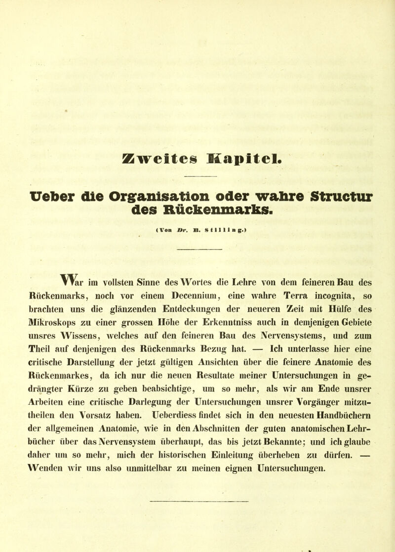 Zweites Kapitel. lieber die Organisation oder wahre Structur des Rückenmarks. (Von »r. B. S 111 I 1 n g.» Vrar im vollsten Sinne des Wortes die Lehre von dem feineren Bau des Rückenmarks, noch vor einem Decennium, eine wahre Terra incognita, so brachten uns die glänzenden Entdeckungen der neueren Zeit mit Hülfe des Mikroskops zu einer grossen Höhe der Erkenntniss auch in demjenigen Gebiete unsres Wissens, welches auf den feineren Bau des Nervensystems, und zum Theil auf denjenigen des Rückenmarks Bezug hat. — Ich unterlasse hier eine critische Darstellung der jetzt gültigen Ansichten über die feinere Anatomie des Rückenmarkes, da ich nur die neuen Resultate meiner Untersuchungen in ge- drängter Kürze zu geben beabsichtige, um so mehr, als wir am Ende unsrer Arbeiten eine critische Darlegung der Untersuchungen unsrer Vorgänger mitzu- theilen den Vorsatz haben. Ueberdiess findet sich in den neuesten Handbüchern der allgemeinen Anatomie, wie in den Abschnitten der guten anatomischen Lehr- bücher über das Nervensystem überhaupt, das bis jetzt Bekannte; und ich glaube daher um so mehr, mich der historischen Einleitung überheben zu dürfen. — Wenden wir uns also unmittelbar zu meinen eignen Untersuchungen.