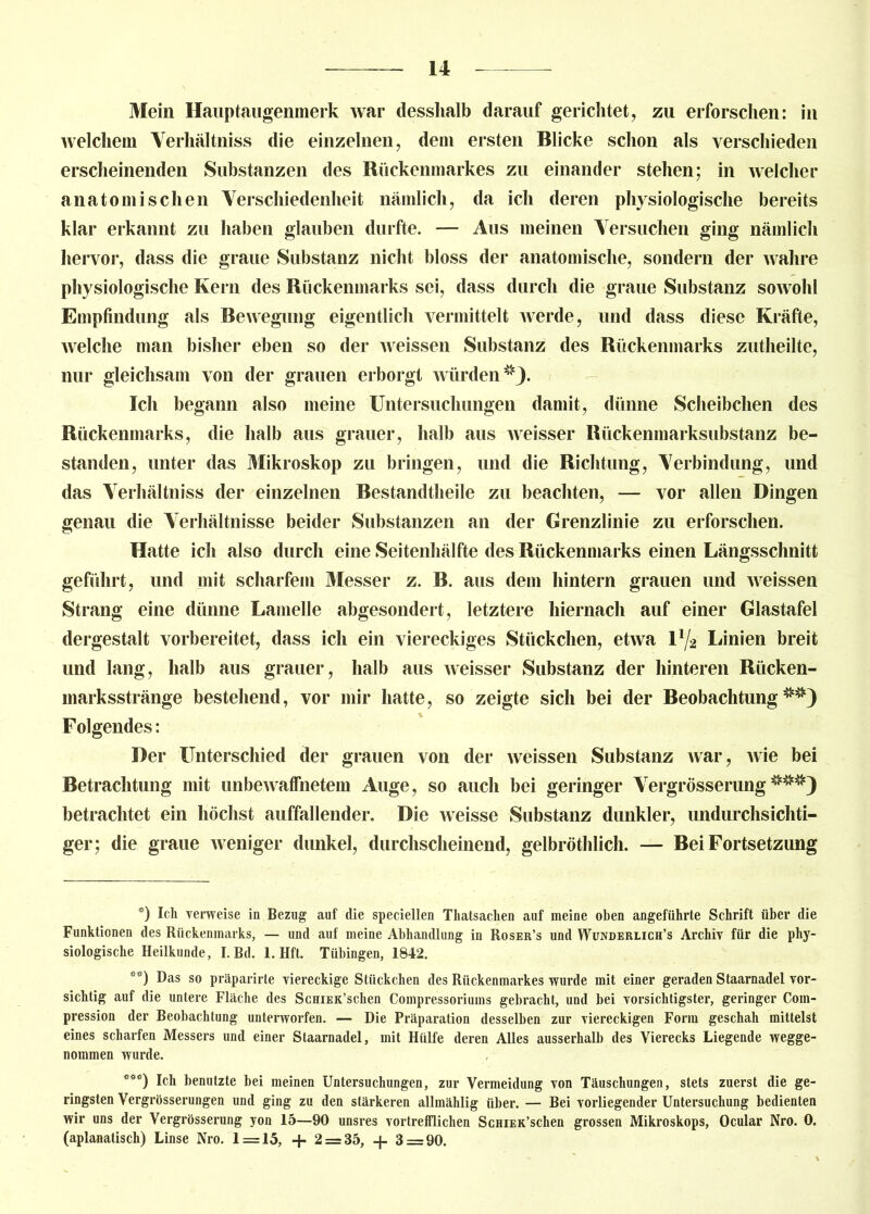 Mein Hauptaugenmerk war desshalb darauf gerichtet, zu erforschen: in welchem Verhältnis die einzelnen, dem ersten Blicke schon als verschieden erscheinenden Substanzen des Rückenmarkes zu einander stehen; in welcher anatomischen Verschiedenheit nämlich, da ich deren physiologische bereits klar erkannt zu haben glauben durfte. — Aus meinen Versuchen ging nämlich hervor, dass die graue Substanz nicht bloss der anatomische, sondern der wahre physiologische Kern des Rückenmarks sei, dass durch die graue Substanz sowohl Empfindung als Bewegung eigentlich vermittelt werde, und dass diese Kräfte, welche man bisher eben so der weissen Substanz des Rückenmarks zutheilte, nur gleichsam von der grauen erborgt würden Ich begann also meine Untersuchungen damit, dünne Scheibchen des Rückenmarks, die halb aus grauer, halb aus weisser Rückenmarksubstanz be- standen, unter das Mikroskop zu bringen, und die Richtung, Verbindung, und das Verhältniss der einzelnen Bestandtheile zu beachten, — vor allen Dingen genau die Verhältnisse beider Substanzen an der Grenzlinie zu erforschen. Hatte ich also durch eine Seitenhälfte des Rückenmarks einen Längsschnitt geführt, und mit scharfem Messer z. B. aus dem hintern grauen und weissen Strang eine dünne Lamelle abgesondert, letztere hiernach auf einer Glastafel dergestalt vorbereitet, dass ich ein viereckiges Stückchen, etwa V/2 Linien breit und lang, halb aus grauer, halb aus weisser Substanz der hinteren Rücken- marksstränge bestehend, vor mir hatte, so zeigte sich bei der Beobachtung^) Folgendes: Der Unterschied der grauen von der weissen Substanz war, wie bei Betrachtung mit unbewaffnetem Auge, so auch bei geringer Vergrösserung* * ***3 betrachtet ein höchst auffallender. Die weisse Substanz dunkler, undurchsichti- ger; die graue weniger dunkel, durchscheinend, gelbröthlich. — Bei Fortsetzung ö) Ich verweise in Bezug auf die speciellen Thatsachen auf meine oben angeführte Schrift über die Funktionen des Rückenmarks, — und auf meine Abhandlung in Roser’s und Wunderlich’s Archiv für die phy- siologische Heilkunde, I.Bd. 1. Hft. Tübingen, 1842. Das so präparirte viereckige Stückchen des Rückenmarkes wurde mit einer geraden Staarnadel vor- sichtig auf die untere Fläche des ScuiEK’schen Compressoriums gebracht, und bei vorsichtigster, geringer Coin- pression der Beobachtung unterworfen. — Die Präparation desselben zur viereckigen Form geschah mittelst eines scharfen Messers und einer Staarnadel, mit Hülfe deren Alles ausserhalb des Vierecks Liegende wegge- nommen wurde. ***) Ich benutzte bei meinen Untersuchungen, zur Vermeidung von Täuschungen, stets zuerst die ge- ringsten Vergrösserungen und ging zu den stärkeren allmählig über. — Bei vorliegender Untersuchung bedienten wir uns der Vergrösserung yon 15—90 unsres vortrefflichen ScHiEK’schen grossen Mikroskops, Ocular Nro. 0. (aplanatisch) Linse Nro. 1 = 15, + 2 = 35, -f 3 = 90.