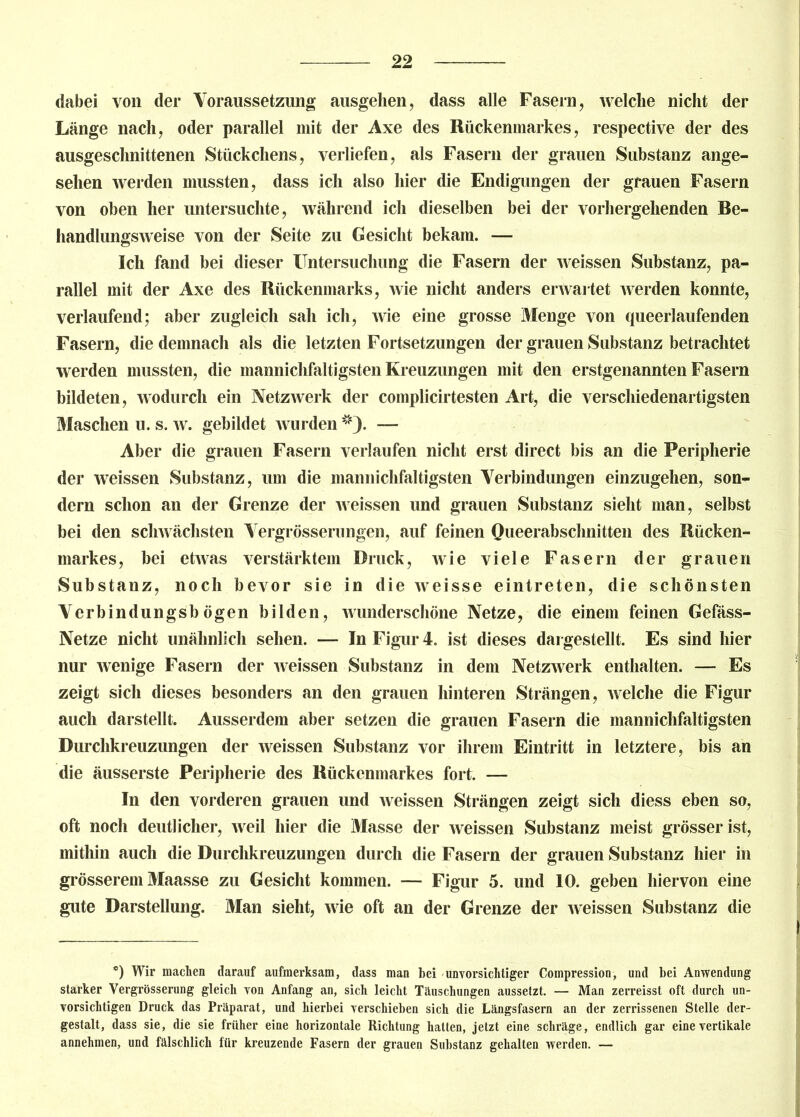 dabei von der Voraussetzung ausgehen, dass alle Fasern, welche nicht der Länge nach, oder parallel mit der Axe des Rückenmarkes, respective der des ausgeschnittenen Stückchens, verliefen, als Fasern der grauen Substanz ange- sehen werden mussten, dass ich also hier die Endigungen der grauen Fasern von oben her untersuchte, während ich dieselben bei der vorhergehenden Be- handlungsweise von der Seite zu Gesicht bekam. — Ich fand bei dieser Untersuchung die Fasern der weissen Substanz, pa- rallel mit der Axe des Rückenmarks, wie nicht anders erwartet werden konnte, verlaufend; aber zugleich sah ich, wie eine grosse Menge von queerlaufenden Fasern, die demnach als die letzten Fortsetzungen der grauen Substanz betrachtet werden mussten, die mannichfaltigsten Kreuzungen mit den erstgenannten Fasern bildeten, wodurch ein Netzwerk der complicirtesten Art, die verschiedenartigsten Maschen u. s. w. gebildet wurden *). — Aber die grauen Fasern verlaufen nicht erst direct bis an die Peripherie der weissen Substanz, um die mannichfaltigsten Verbindungen einzugehen, son- dern schon an der Grenze der weissen und grauen Substanz sieht man, selbst bei den schwächsten Vergrösserungen, auf feinen Queerabschnitten des Rücken- markes, bei etwas verstärktem Druck, wie viele Fasern der grauen Substanz, noch bevor sie in die weisse eintreten, die schönsten Verbindungsbögen bilden, wunderschöne Netze, die einem feinen Gefäss- Netze nicht unähnlich sehen. — In Figur 4. ist dieses dai gestellt. Es sind hier nur wenige Fasern der weissen Substanz in dem Netzwerk enthalten. — Es zeigt sich dieses besonders an den grauen hinteren Strängen, welche die Figur auch darstellt. Ausserdem aber setzen die grauen Fasern die mannichfaltigsten Durchkreuzungen der weissen Substanz vor ihrem Eintritt in letztere, bis an die äusserste Peripherie des Rückenmarkes fort. — In den vorderen grauen und weissen Strängen zeigt sich diess eben so, oft noch deutlicher, weil hier die Masse der weissen Substanz meist grösser ist, mithin auch die Durchkreuzungen durch die Fasern der grauen Substanz hier in grösserem Maasse zu Gesicht kommen. — Figur 5. und 10. geben hiervon eine gute Darstellung. Man sieht, wie oft an der Grenze der weissen Substanz die *) Wir machen darauf aufmerksam, dass man bei unvorsichtiger Compression, und bei Anwendung starker Vergrösserung gleich von Anfang an, sich leicht Täuschungen aussetzt. — Man zerreisst oft durch un- vorsichtigen Druck das Präparat, und hierbei verschieben sich die Längsfasern an der zerrissenen Stelle der- gestalt, dass sie, die sie früher eine horizontale Richtung hatten, jetzt eine schräge, endlich gar eine vertikale annehmen, und fälschlich für kreuzende Fasern der grauen Substanz gehalten werden. —