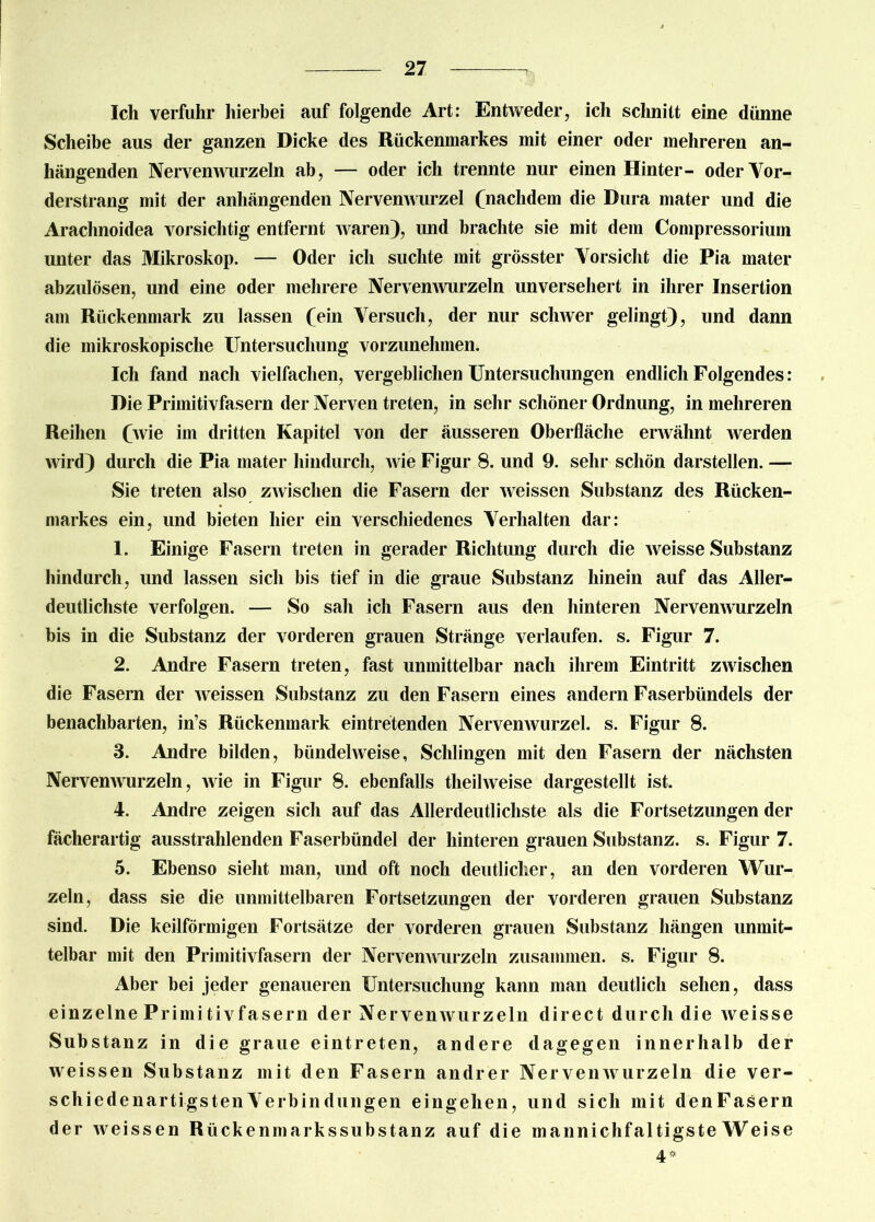 Ich verfuhr hierbei auf folgende Art: Entweder, ich schnitt eine dünne Scheibe aus der ganzen Dicke des Rückenmarkes mit einer oder mehreren an- hängenden Nervenwurzeln ab, — oder ich trennte nur einen Hinter- oderYor- derstrang mit der anhängenden Nervenwurzel (nachdem die Dura mater und die Arachnoidea vorsichtig entfernt waren), und brachte sie mit dem Compressorium unter das Mikroskop. — Oder ich suchte mit grösster Vorsicht die Pia mater abzulösen, und eine oder mehrere Nervenwurzeln unversehert in ihrer Insertion am Rückenmark zu lassen (ein Versuch, der nur schwer gelingt), und dann die mikroskopische Untersuchung vorzunehmen. Ich fand nach vielfachen, vergeblichen Untersuchungen endlich Folgendes: Die Primitivfasern der Nerven treten, in sehr schöner Ordnung, in mehreren Reihen (wie im dritten Kapitel von der äusseren Oberfläche erwähnt werden wird) durch die Pia mater hindurch, wie Figur 8. und 9. sehr schön darstellen. — Sie treten also zAvisclien die Fasern der weissen Substanz des Rücken- markes ein, und bieten hier ein verschiedenes Verhalten dar: 1. Einige Fasern treten in gerader Richtung durch die weisse Substanz hindurch, und lassen sich bis tief in die graue Substanz hinein auf das Aller- deutlichste verfolgen. — So sah ich Fasern aus den hinteren Nervenwurzeln bis in die Substanz der vorderen grauen Stränge verlaufen, s. Figur 7. 2. Andre Fasern treten, fast unmittelbar nach ihrem Eintritt zwischen die Fasern der weissen Substanz zu den Fasern eines andern Faserbündels der benachbarten, in’s Rückenmark eintretenden Nervenwurzel, s. Figur 8. 3. Andre bilden, bündelweise, Schlingen mit den Fasern der nächsten Nervenwurzeln, wie in Figur 8. ebenfalls tlieihveise dargestellt ist. 4. Andre zeigen sich auf das Allerdeutlichste als die Fortsetzungen der fächerartig ausstrahlenden Faserbündel der hinteren grauen Substanz, s. Figur 7. 5. Ebenso sieht man, und oft noch deutlicher, an den vorderen Wur- zeln, dass sie die unmittelbaren Fortsetzungen der vorderen grauen Substanz sind. Die keilförmigen Fortsätze der vorderen grauen Substanz hängen unmit- telbar mit den Primitivfasern der Nervenwurzeln zusammen, s. Figur 8. Aber bei jeder genaueren Untersuchung kann man deutlich sehen, dass einzelne Primi tivfa sein der Nerven wurzeln direct durch die weisse Substanz in die graue eintreten, andere dagegen innerhalb der weissen Substanz mit den Fasern andrer Nervenwurzeln die ver- schiedenartigsten Verbindungen eingelien, und sich mit denFasern der Aveissen Rückenmarkssubstanz auf die mannichfaltigste Weise 4*