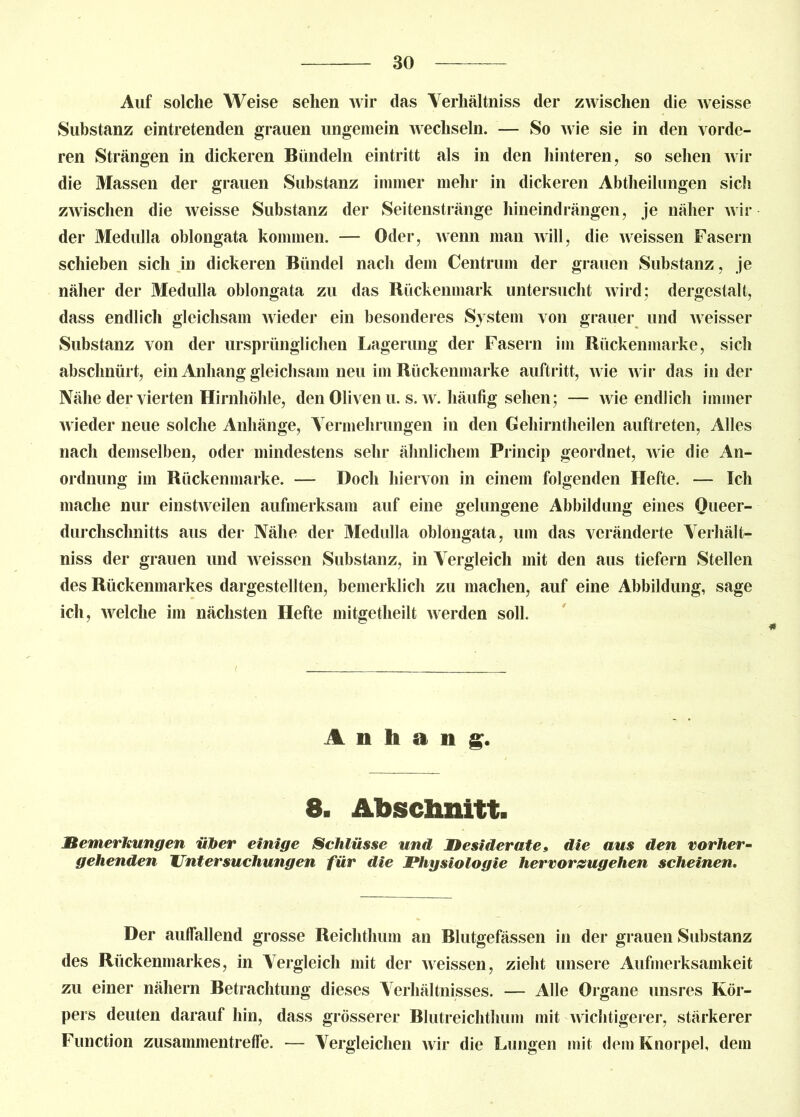 Auf solche Weise sehen wir das Verhältnis der zwischen die weisse Substanz eintretenden grauen ungemein wechseln. — So wie sie in den vorde- ren Strängen in dickeren Bündeln eintritt als in den hinteren, so sehen wir die Massen der grauen Substanz immer mehr in dickeren Abtheilungen sich zwischen die weisse Substanz der Seitenstränge hineindrängen, je näher wil- der Medulla oblongata kommen. — Oder, wenn man will, die weissen Fasern schieben sich in dickeren Bündel nach dem Centrum der grauen Substanz, je näher der Medulla oblongata zu das Bückenmark untersucht wird; dergestalt, dass endlich gleichsam wieder ein besonderes System von grauer und weisser Substanz von der ursprünglichen Lagerung der Fasern im Rückenmarke, sich abschnürt, ein Anhang gleichsam neu im Rückenmarke auftritt, wie wir das in dei- che der vierten Hirnhöhle, den Oliven u. s. w. häufig sehen; — wie endlich immer wieder neue solche Anhänge, Vermehrungen in den Gehirntheilen auftreten, Alles nach demselben, oder mindestens sehr ähnlichem Princip geordnet, wie die An- ordnung im Rückenmarke. — Doch hiervon in einem folgenden Hefte. — Ich mache nur einstweilen aufmerksam auf eine gelungene Abbildung eines Queer- durchschnitts aus der Nähe der Medulla oblongata, um das veränderte Yerhält- niss der grauen und weissen Substanz, in Vergleich mit den aus tiefem Stellen des Rückenmarkes dargestellten, bemerklich zu machen, auf eine Abbildung, sage ich, welche im nächsten Hefte mitgetlieilt werden soll. Anhang. 8. Abschnitt. Bemerkungen über einige Schlüsse und Desiderate» die aus den vorher- gehenden Untersuchungen für die Physiologie hervorzugehen scheinen. Der auffallend grosse Reichthum an Blutgefässen in der grauen Substanz des Rückenmarkes, in Vergleich mit der weissen, zieht unsere Aufmerksamkeit zu einer nähern Betrachtung dieses Verhältnisses. — Alle Organe unsres Kör- pers deuten darauf hin, dass grösserer Blutreichthum mit wichtigerer, stärkerer Function zusammentreffe. — Vergleichen wir die Lungen mit dem Knorpel, dem