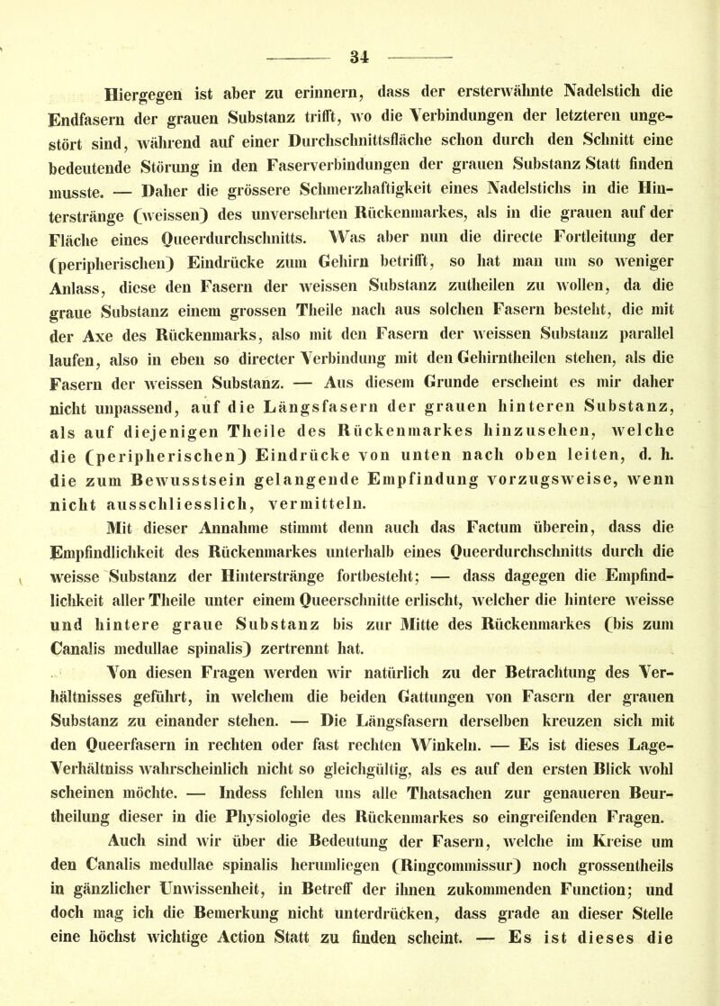 Hiergegen ist aber zu erinnern, dass der ersterwähnte Nadelstich die Endfasern der grauen Substanz trifft, wo die Verbindungen der letzteren unge- stört sind, während auf einer Durchschnittsfläche schon durch den Schnitt eine bedeutende Störung in den Faserverbindungen der grauen Substanz Statt finden musste. — Daher die grössere Schmerzhaftigkeit eines Nadelstichs in die Hin- terstränge (weissen) des unversehrten Rückenmarkes, als in die grauen auf der Fläche eines Queerdurchsclmitts. Was aber nun die directe Fortleitung der (peripherischen) Eindrücke zum Gehirn betrifft, so hat man um so weniger Anlass, diese den Fasern der weissen Substanz zutheilen zu wollen, da die graue Substanz einem grossen Theile nach aus solchen Fasern besteht, die mit der Axe des Rückenmarks, also mit den Fasern der weissen Substanz parallel laufen, also in eben so directer Verbindung mit den Gehirntheilen stehen, als die Fasern der weissen Substanz. — Aus diesem Grunde erscheint es mir daher nicht unpassend, auf die Längsfasern der grauen hinteren Substanz, als auf diejenigen Theile des Rückenmarkes hinzusehen, welche die (peripherischen) Eindrücke von unten nach oben leiten, d. h. die zum Rewusstsein gelangende Empfindung vorzugsweise, wenn nicht ausschliesslich, vermitteln. Mit dieser Annahme stimmt denn auch das Factum überein, dass die Empfindlichkeit des Rückenmarkes unterhalb eines Queerdurchsclmitts durch die weisse Substanz der Hinterstränge fortbesteht; — dass dagegen die Empfind- lichkeit aller Theile unter einem Queersclmitte erlischt, welcher die hintere weisse und hintere graue Substanz bis zur Mitte des Rückenmarkes (bis zum Canalis medullae spinalis) zertrennt hat. Von diesen Fragen werden wir natürlich zu der Retrachtung des Ver- hältnisses geführt, in welchem die beiden Gattungen von Fasern der grauen Substanz zu einander stehen. — Die Längsfasern derselben kreuzen sich mit den Queerfasern in rechten oder fast rechten Winkeln. — Es ist dieses Lage- Verhältniss wahrscheinlich nicht so gleichgültig, als es auf den ersten Rlick wohl scheinen möchte. —- Indess fehlen uns alle Thatsachen zur genaueren Reur- theilung dieser in die Physiologie des Rückenmarkes so eingreifenden Fragen. Auch sind wir über die Redeutung der Fasern, welche im Kreise um den Canalis medullae spinalis herumliegen (Ringcommissur) noch grossentheils in gänzlicher Unwissenheit, in Retreff der ihnen zukommenden Function; und doch mag ich die Remerkung nicht unterdrücken, dass grade an dieser Stelle eine höchst wichtige Action Statt zu finden scheint. — Es ist dieses die