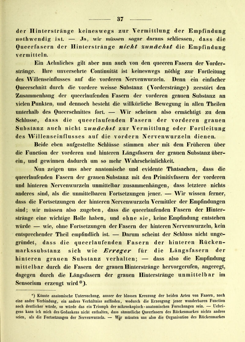 der II interstränge keineswegs zur Vermittlung der Empfindung notliwendig ist. — Ja, wir müssen sogar daraus schliessen, dass die Queerfasern der Hinterstränge nicht zunächst die Empfindung vermitteln. Ein Aelinliclies gilt aber nun auch von den queeren Fasern der Vorder- stränge. Ihre unversehrte Continuität ist keineswegs nöthig zur Fortleitung des Willenseinflusses auf die vorderen Nervenwurzeln. Denn ein einfacher Queerschnitt durch die vordere weisse Substanz (Vorderstränge) zerstört den Zusammenhang der queerlaufenden Fasern der vorderen grauen Substanz an vielen Punkten, und dennoch besteht die willkürliche Bewegung in allen Theilen unterhalb des Queerschnittes fort. — Wir scheinen also ermächtigt zu dem Schlüsse, dass die queerlaufenden Fasern der vorderen grauen Substanz auch nicht zunächst zur Vermittlung oder Fortleitung des Willenseinflusses auf die vordem Nervenwurzeln dienen. Beide eben aufgestellte Schlüsse stimmen aber mit dem Früheren über die Function der vorderen und hinteren Längsfasern der grauen Substanz über- ein, und gewinnen dadurch um so mehr Wahrscheinlichkeit. Nun zeigen uns aber anatomische und evidente Thatsachen, dass die queerlaufenden Fasern der grauen Substanz mit den Primitivfasern der vorderen und hinteren Nervenwurzeln unmittelbar Zusammenhängen, dass letztere nichts anderes sind, als die unmittelbaren Fortsetzungen jener. — Wir wissen ferner, dass die Fortsetzungen der hinteren Nervenwurzeln Vermittler der Empfindungen sind; wir müssen also zugeben, dass die queerlaufenden Fasern der Hinter- stränge eine wichtige Bolle haben, und ohne sie, keine Empfindung entstehen würde — wie, ohne Fortsetzungen der Fasern der hinteren Nervenwurzeln, kein entsprechender Theil empfindlich ist. — Darum scheint der Schluss nicht unge- gründet, dass die queerlaufenden Fasern der hinteren Bücken- markssubstanz sich wie Erreger für die Längsfasern der hinteren grauen Substanz verhalten; — dass also die Empfindung mittelbar durch die Fasern der grauen Hinterstränge hervorgerufen, angeregt, dagegen durch die Längsfasern der grauen Hinterstränge unmittelbar im Sensorium erzeugt wird*4). *) Könnte anatomische Untersuchung, ausser der blossen Kreuzung der beiden Arten von Fasern, noch eine andre Verbindung, ein andres Verhältniss auffinden, wodurch die Erzeugung jener wunderbaren Function noch deutlicher würde, so würde das ein Triumph der mikroskopisch-anatomischen Forschungen sein. — Uebri- gens kann ich mich des Gedankens nicht enthalten, dass sämmtliche Queerfasern des Rückenmarkes nichts andres seien, als die Fortsetzungen der Nervenwurzeln. — W|r müssten uns also die Organisation des Rückenmarkes