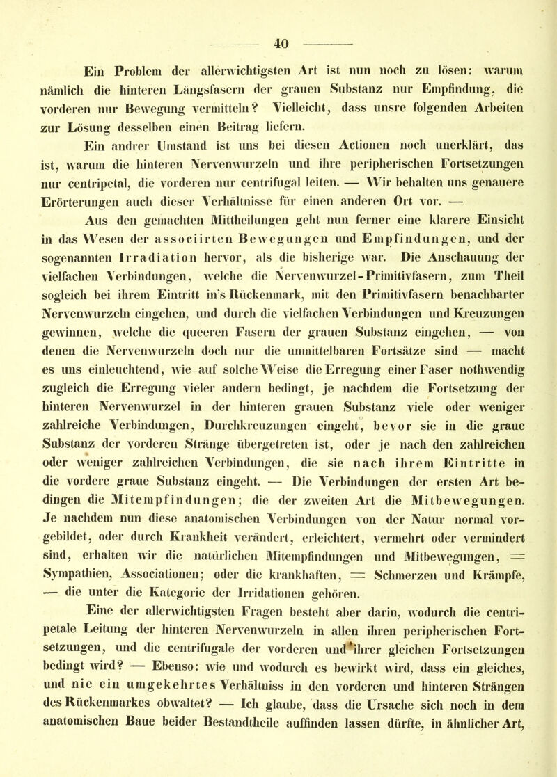 Ein Problem der allerwichtigsten Art ist nun noch zu lösen: warum nämlich die hinteren Längsfasern der grauen Substanz nur Empfindung, die vorderen nur Bewegung vermitteln? Vielleicht, dass unsre folgenden Arbeiten zur Lösung desselben einen Beitrag liefern. Ein andrer Umstand ist uns bei diesen Actionen noch unerklärt, das ist, warum die hinteren Nervenwurzeln und ihre peripherischen Fortsetzungen nur centripetal, die vorderen nur centrifugal leiten. — Wir behalten uns genauere Erörterungen auch dieser Verhältnisse für einen anderen Ort vor. — Aus den gemachten Mittheilungen geht nun ferner eine klarere Einsicht in das Wesen der associirten Bewegungen und Empfindungen, und der sogenannten Irradiation hervor, als die bisherige war. Die Anschauung der - * vielfachen Verbindungen, welche die Nervenwurzel-Primitivfasern, zum Theil sogleich bei ihrem Eintritt in’s Rückenmark, mit den Primitivfasern benachbarter Nervenwurzeln eingehen, und durch die vielfachen Verbindungen und Kreuzungen gewinnen, welche die queeren Fasern der grauen Substanz eingehen, — von denen die Nervenwurzeln doch nur die unmittelbaren Fortsätze sind — macht es uns einleuchtend, wie auf solche Weise die Erregung einer Faser nothwendig zugleich die Erregung vieler andern bedingt, je nachdem die Fortsetzung der hinteren Nervenwurzel in der hinteren grauen Substanz viele oder weniger zahlreiche Verbindungen, Durchkreuzungen eingeht, bevor sie in die graue Substanz der vorderen Stränge übergetreten ist, oder je nach den zahlreichen oder weniger zahlreichen Verbindungen, die sie nach ihrem Eintritte in die vordere graue Substanz eingeht. -— Die Verbindungen der ersten Art be- dingen die Mitempfindungen; die der zweiten Art die Mitbewegungen. Je nachdem nun diese anatomischen Verbindungen von der Natur normal vor- gebildet, oder durch Krankheit verändert, erleichtert, vermehrt oder vermindert sind, erhalten wir die natürlichen Mitempfindungen und Mitbewegungen, = Sympathien, Associationen; oder die krankhaften, = Schmerzen und Krämpfe, — die unter die Kategorie der Irridationen gehören. Eine der allerwichtigsten Fragen besteht aber darin, wodurch die centri- petale Leitung der hinteren Nervenwurzeln in allen ihren peripherischen Fort- setzungen, und die centrifugale der vorderen und*ihrer gleichen Fortsetzungen bedingt wird? — Ebenso: wie und wodurch es bewirkt wird, dass ein gleiches, und nie ein umgekehrtes Verhältniss in den vorderen und hinteren Strängen des Rückenmarkes obAvaltet? — Ich glaube, dass die Ursache sich noch in dem anatomischen Baue beider Bestandteile auffinden lassen dürfte, in ähnlicher Art,