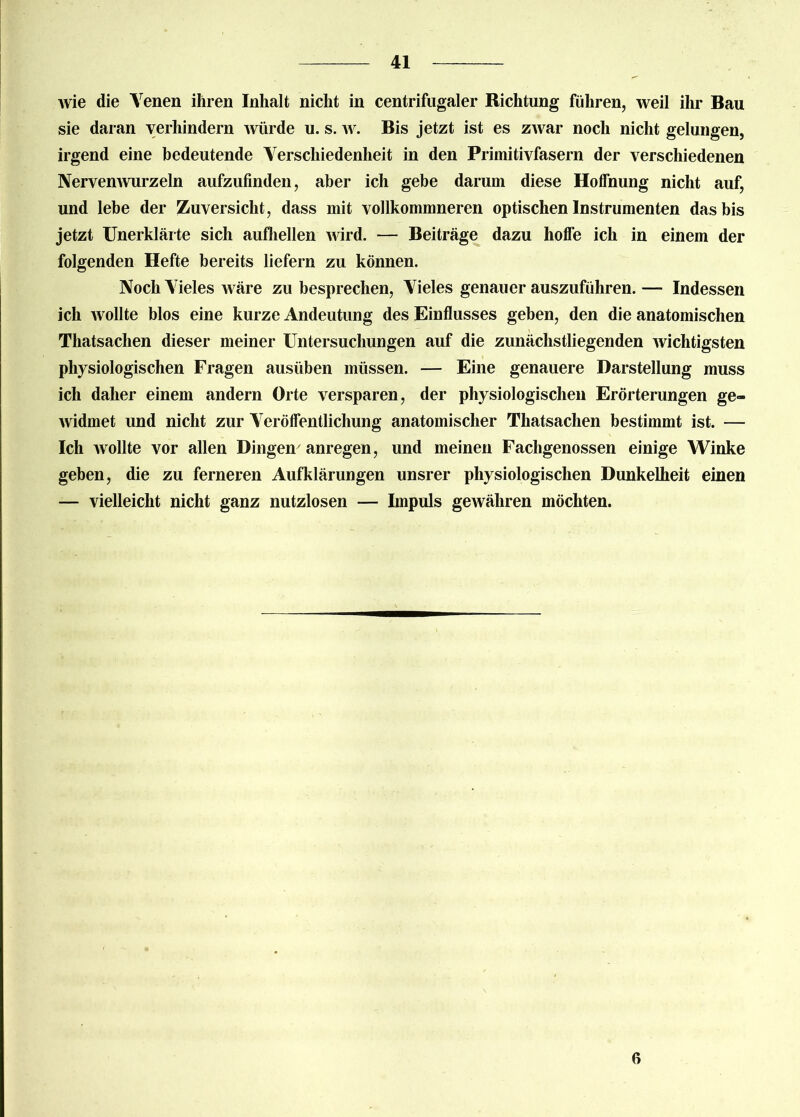 Avie die Venen ihren Inhalt nicht in centrifugaler Richtung führen, weil ihr Bau sie daran verhindern würde u. s. w. Bis jetzt ist es zwar noch nicht gelungen, irgend eine bedeutende Verschiedenheit in den Primitivfasern der verschiedenen Nervenwurzeln aufzufinden, aber ich gebe darum diese Hoffnung nicht auf, und lebe der Zuversicht, dass mit vollkommneren optischen Instrumenten das bis jetzt Unerklärte sich aufhellen wird. — Beiträge dazu hoffe ich in einem der folgenden Hefte bereits liefern zu können. Noch Vieles Aväre zu besprechen, Vieles genauer auszuführen. — Indessen ich wollte blos eine kurze Andeutung des Einflusses geben, den die anatomischen Thatsaclien dieser meiner Untersuchungen auf die zunächstliegenden wichtigsten physiologischen Fragen ausüben müssen. — Eine genauere Darstellung muss ich daher einem andern Orte versparen, der physiologischen Erörterungen ge- widmet und nicht zur Veröffentlichung anatomischer Thatsaclien bestimmt ist. — Ich wollte vor allen Dingen7 anregen, und meinen Fachgenossen einige Winke geben, die zu ferneren Aufklärungen unsrer physiologischen Dunkelheit einen — vielleicht nicht ganz nutzlosen — Impuls geAvähren möchten. 6