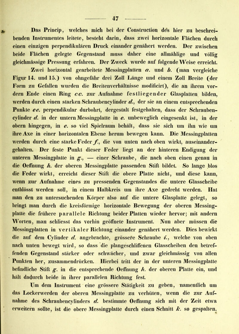 Das Princip, welches mich bei der Construction des hier zu beschrei- benden Instrumentes leitete, besteht darin, dass zwei horizontale Flächen durch einen einzigen perpendikulären Druck einander genähert werden. Der zwischen beide Flächen gelegte Gegenstand muss daher eine allmählige und völlig gleichmässige Pressung erfahren. Der Zweck wurde auf folgende Weise erreicht. Zwei horizontal gearbeitete Messingplatten a. und b. (mftn vergleiche Figur 14. und 15.) von ohngefähr drei Zoll Länge und einem Zoll Breite (dei* Form zu Gefallen wurden die Breitenverhältnisse modificirt), die an ihrem vor- dem Ende einen Ring cc. zur Aufnahme festliegender Glasplatten bilden, werden durch einen starken Schraubencylinder d., der sie an einem entsprechenden Punkte ee. perpendikulär durbohrt, dergestalt festgehalten, dass der Schrauben- cylinder d. in der untern Messingplatte in e. unbeweglich eingesenkt ist, in der obern hingegen, in e. so viel Spielraum behält, dass sie sich um ihn wie um ihre Axe in einer horizontalen Ebene herum beAvegen kann. Die Messingplatten werden durch eine starke Feder f, die von unten nach oben wirkt, auseinander- gehalten. Der feste Punkt dieser Feder liegt an der hinteren Endigung der unteren Messingplatte in g., — einer Schraube, die nach oben einen genau in die Oeffnung h. der oberen Messingplatte passenden Stift bildet. So lange blos die Feder wirkt, erreicht dieser Stift die obere Platte nicht, und diese kann, wenn zur Aufnahme eines zu pressenden Gegenstandes die untere Glasscheibe entblösst werden soll, in einem Halbkreis um ihre Axe gedreht werden. Hat man den zu untersuchenden Körper also auf die untere Glasplatte gelegt, so bringt man durch die kreisförmige horizontale Bewegung der oberen Messing- platte die frühere parallele Richtung beider Platten wieder hervor; mit andern Worten, man schliesst das vorhin geöffnete Instrument. Nun aber müssen die Messingplatten in vertikaler Richtung einander genähert werden. Dies bewirkt die auf dem Cylinder d. angebrachte, grössere Schraube /., welche von oben nach unten bewegt wird, so dass die plangescliliffenen Glasscheiben den betref- fenden Gegenstand stärker oder schwächer, und zwar gleichmässig von allen Punkten her, zusammendrücken. Hierbei tritt der in der unteren Messingplatte befindliche Stift g. in die entsprechende Oelfnung h. der oberen Platte ein, und hält dadurch beide in ihrer parallelen Richtung fest. Um dem Instrument eine grössere Stätigkeit zu geben, namentlich um das Lockerwerden der oberen Messingplatte zu verhüten, Avenn die zur Auf- nahme des Schraubencylinders d. bestimmte Oeffnung sich mit der Zeit etAva erAveitern sollte, ist die obere Messingplatte durch einen Schnitt k. so gespalten.