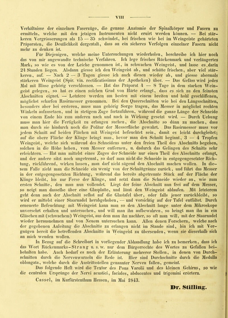 Verhältnisse der einzelnen Faserzüge, die genaue Anatomie der Spinalkörper und Fasern zu ermitteln, welche mit den jetzigen Instrumenten nicht eruirt werden können. — Bei stär- keren Vergrösserungen als 15 — 35 schwindet, bei frischen wie hei im Weingeiste gehärteten Präparaten, die Deutlichkeit dergestalt, dass an ein sicheres Verfolgen einzelner Fasern nicht mehr zu denken ist. Für Diejenigen, welche meine Untersuchungen wiederholen, beschreibe ich hier noch das von mir angewandte technische Verfahren. Ich lege frisches Rückenmark und verlängertes Mark-, so wie es von der Leiche genommen ist, in schwachen Weingeist, und lasse es Marin 24 Stunden liegen. Alsdann giesse ich den Weingeist ab, und schütte frischen, aber viel stär- keren, auf. — Nach 2 — 3 Tagen giesse ich auch diesen wieder ab, und giesse abermals stärkeren Weingeist (Spir. vin. rectificatissimus der Apotheken) über. — Das Gefäss wird jedes Mal mit Blase gehörig verschlossen. — Hat das Präparat 4 — 8 Tage in dem starken Wein- geist gelegen, so hat es einen solchen Grad von Härte erlangt, dass es sich zu den feinsten Abschnitten eignet. — Letztere werden am besten mit einem breiten und hohl geschliffenen, möglichst scharfen Rasirmesser genommen. Bei den Queerschnitten wie bei den Längsschnitten, besonders aber hei ersteren, muss man gehörig Sorge tragen, das Messer in möglichst rechten Winkeln aufzusetzen, und in stetigem Zuge fortzuführen, während die ganze Länge der Schneide von einem Ende bis zum anderen nach und nach in Wirkung gesetzt wird. — Durch Uebung muss man hier die Fertigkeit zu erlangen suchen, die Abschnitte so dünn zu machen, dass man durch sie hindurch noch die Politur der Messerfläche gewahrt. Das Rasirmesser muss vor jedem Schnitt auf beiden Flächen mit Weingeist befeuchtet sein, damit es leicht durchgleitet; auf die obere Fläche der Klinge bringt man, bevor man den Schnitt beginnt, 3 — 4 Tropfen Weingeist, welche sich während des Schneidens unter den freien Tlieil des Abschnitts begeben, solchen in die Höhe heben, vom Messer entfernen, u. dadurch das Gelingen des Schnitts sehr erleichtern. — Hat man mittelst eines Zuges der Schneide nur einen Theil des Abschnitts erlangt, und der andere sitzt noch ungetrennt, so darf man nicht die Schneidein entgegengesetzter Rich- tung, rückführend, wirken lassen, man darf nicht sägend den Abschnitt machen wollen. In die- sem Falle zieht man die Schneide ein wenig von der Schnittgränze zurück, und führt das Messer in der entgegengesetzten Richtung, während das bereits abgetrennte Stück auf der Fläche der Klinge bleibt, bis zur Ferse der Klinge, und setzt dann die Schneide wieder an, wie zum ersten Schnitte, den man nun vollendet. Liegt der feine Abschnitt nun frei auf dem Messer, so neigt man dasselbe über eine Glasplatte, und lässt den Weingeist ablaufen. Mit letzterem geht denn auch der Abschnitt selbst auf die Glastafel über, oder falls jener zurückbleibt, so wird er mittelst einer Staarnadel herabgehoben, — und vorsichtig auf der Tafel entfaltet. Durch erneuerte Befeuchtung mit Weingeist kann man so den Abschnitt lange unter dem Mikroskope unversehrt erhalten und untersuchen, und will man ihn aufbewahren, so bringt man ihn in ein Gläschen mit (schwachem) Weingeist, aus dem man ihn nachher, so oft man will, mit der Staarnadel wieder herausnehmen und von Neuem untersuchen kann. Allen denen Forschern, welche nach der gegebenen Anleitung die Abschnitte zu erlangen nicht im Stande sind, bin ich mit Ver- gnügen bereit die betreffenden Abschnitte in Weingeist zu übersenden, wenn sie dieserhalb sich an mich wenden wollen. In Bezug auf die Schreibart in vorliegender Abhandlung habe ich zu bemerken, dass ich das Wort Rückenmarks-Strang u. s. w. nur dem Bürgerrechte des Wortes zu Gefallen bei- behalten habe. Auch bedarf es noch der Erläuterung mehrerer Stellen, in denen von Durch- schnitten durch die Nervenwurzeln die Rede ist. Hier sind Durchschnitte durch die Medulla oblongata, welche durch die Austrittsstellen genannter Nerven fallen, gemeint. Das folgende Heft wird die Textur des Pons Varolii und des kleinen Gehirns, so wie die centralen Ursprünge der Nervi acustici, faciales, abducentes und trigemini erörtern. Cassel, im Kurfürstenthum Hessen, im Mai 1843. Br. Shilling.