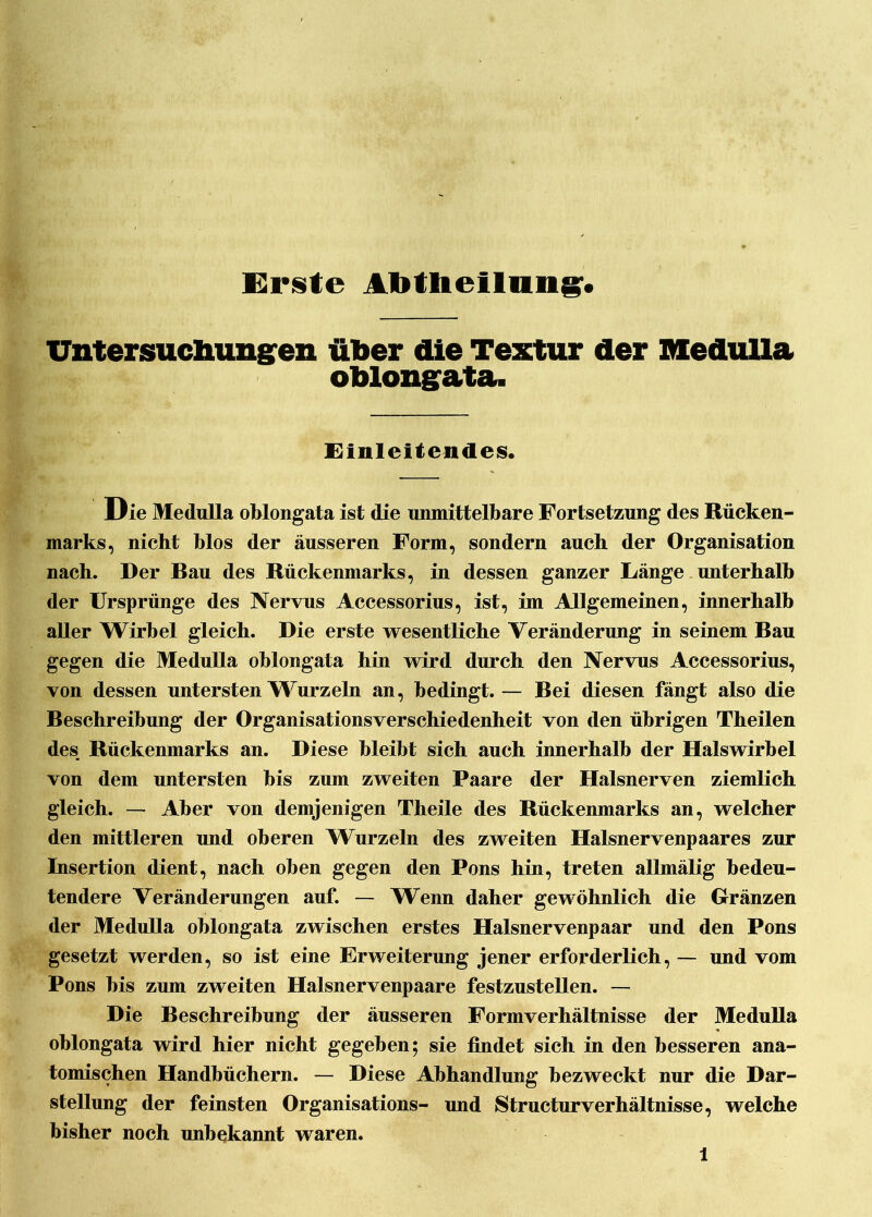 Untersuchungen über die Textur der Medulla oblongata. Einleitendes. Die Medulla oblongata ist die unmittelbare Fortsetzung des Rücken- marks, nicht blos der äusseren Form, sondern auch der Organisation nach. Der Bau des Rückenmarks, in dessen ganzer Länge unterhalb der Ursprünge des Nervus Accessorius, ist, im Allgemeinen, innerhalb aller Wirbel gleich. Die erste wesentliche Veränderung in seinem Bau gegen die Medulla oblongata hin wird durch den Nervus Accessorius, von dessen untersten Wurz ein an, bedingt. — Bei diesen fängt also die Beschreibung der Organisationsverschiedenheit von den übrigen Theilen des Rückenmarks an. Diese bleibt sich auch innerhalb der Halswirbel von dem untersten bis zum zweiten Paare der Halsnerven ziemlich gleich. — Aber von demjenigen Theile des Rückenmarks an, welcher den mittleren und oberen W urzeln des zweiten Halsnervenpaares zur Insertion dient, nach oben gegen den Pons hin, treten allmälig bedeu- tendere Veränderungen auf. — Wenn daher gewöhnlich die Gränzen der Medulla oblongata zwischen erstes Halsnervenpaar und den Pons gesetzt werden, so ist eine Erweiterung jener erforderlich, — und vom Pons bis zum zweiten Halsnervenpaare festzustellen. — Die Beschreibung der äusseren Formverhältnisse der Medulla oblongata wird hier nicht gegeben; sie findet sich in den besseren ana- tomischen Handbüchern. — Diese Abhandlung bezweckt nur die Dar- stellung der feinsten Organisations- und Structurverhältnisse, welche bisher noch unbekannt waren.