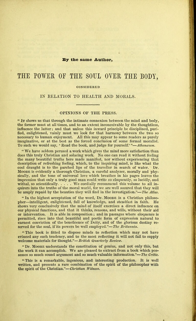 By the same Author, THE POWER OE THE SOUL OYER THE BODY, CONSIDERED IN RELATION TO HEALTH AND MORALS. OPINIONS OF THE PRESS. “ It shows us that through the intimate connexion between the mind and body, the former must at all times, and to an extent inconceivable by the thoughtless, influence the latter; and that unless this inward principle be disciplined, puri- fied, enlightened, vainly must we look for that harmony between the two so necessary to human enjoyment. All this may appear to some readers as purely imaginative, or at the best as the forced conclusion of some formal moralist. To such we would say, ‘ Read the book, and judge for yourself.’ ”—Athenceum. “We have seldom perused a work which gives the mind more satisfaction than does this truly Christian and solacing work. No one can read it without feeling the many beautiful truths here made manifest, nor without experiencing that description of refreshing feeling, which, to the inquiring mind, is like what the cool draught is to the parched lips of the traveller in search of water. Dr. Moore is evidently a thorough Christian, a careful analyzer, morally and phy- sically, and the tone of universal love which breathes in his pages leaves the impression that only a truly good man coidd write so eloquently, so lucidly, and withal, so scientifically We cordially recommend this volume to all in- quirers into the truths of the moral world, for we are well assured that they will be amply repaid by the beauties they will find in the investigation.”—The Atlas. “ In the highest acceptation of the word. Dr. Moore is a Christian philoso- pher—intelligent, enlightened, full of knowledge, and steadfast in faith. He shows very conclusively that the mind of itself exercises a direct influence on our physical functions, and that it thinks, reasons, and wills, without their aid or intervention. It is able in composition ; and in passages where eloquence is permitted, rises into that beautiful and poetic form of expression natural to earnest conviction of the beneficence of Deity, and of the glorious destiny re- served for the soul, if its powers be well employed.”— The Britannia. “ This book is fitted to dispose minds to reflection which may not have evinced any such tendency, and to the most reflecting it will not fail to supply welcome materials for thought.”—British Quarterly Review. “ Dr. Moore understands the constitution of genius, and not only this, but the work it can accomplish. We are pleased to extract from a book which pos- sesses so much sound argument and so much valuable information.”—The Critic. “ This is a remarkable, ingenious, and interesting production. It is well written, and presents a rare combination of the spirit of the philosopher with the spirit of the Christian.”—Christian Witness.