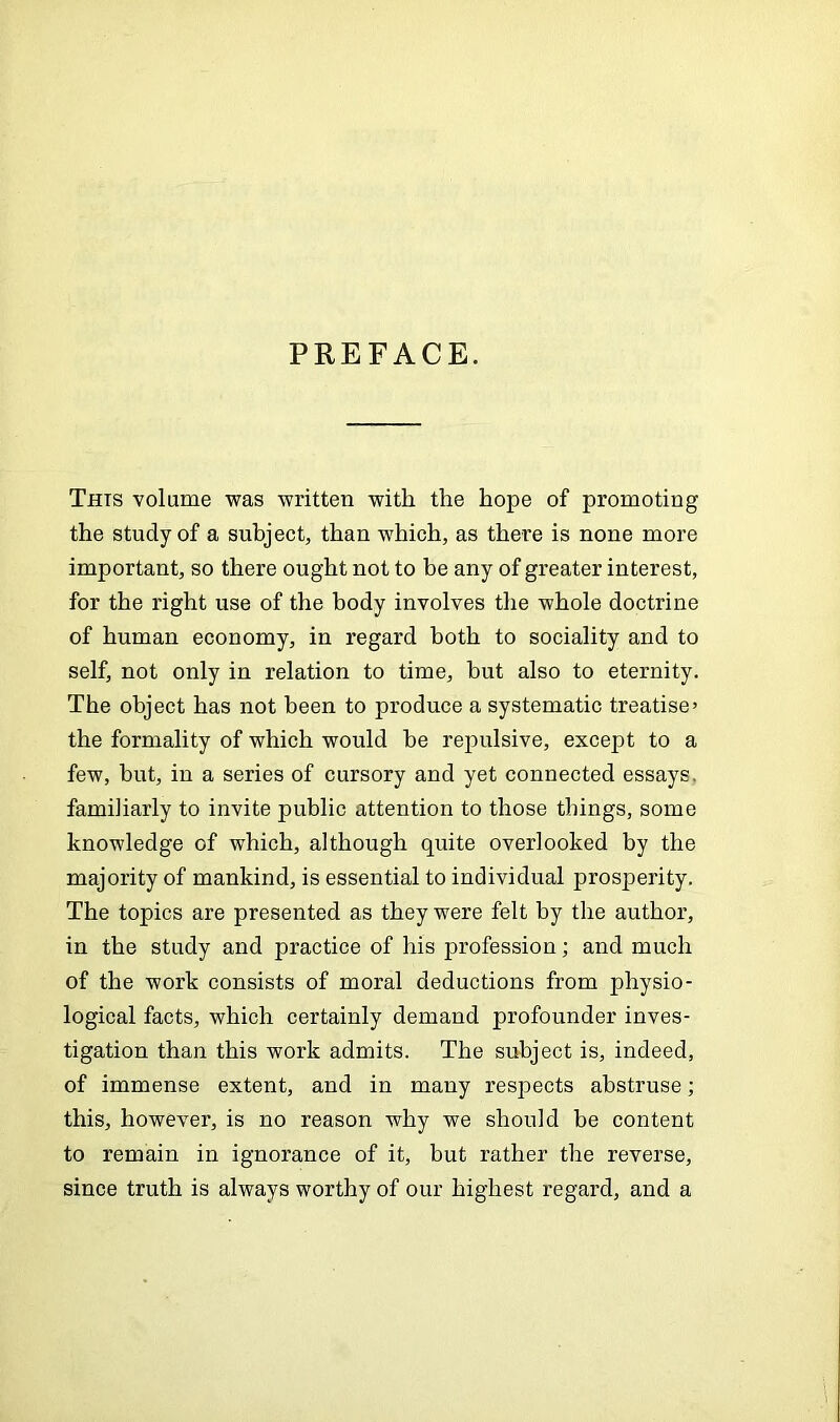 PREFACE. Thts volume was written with the hope of promoting the study of a subject, than which, as there is none more important, so there ought not to be any of greater interest, for the right use of the body involves the whole doctrine of human economy, in regard both to sociality and to self, not only in relation to time, but also to eternity. The object has not been to produce a systematic treatise’ the formality of which would be repulsive, except to a few, but, in a series of cursory and yet connected essays, familiarly to invite public attention to those things, some knowledge of which, although quite overlooked by the majority of mankind, is essential to individual prosperity. The topics are presented as they were felt by the author, in the study and practice of his profession; and much of the work consists of moral deductions from physio- logical facts, which certainly demand profounder inves- tigation than this work admits. The subject is, indeed, of immense extent, and in many respects abstruse; this, however, is no reason why we should be content to remain in ignorance of it, but rather the reverse, since truth is always worthy of our highest regard, and a