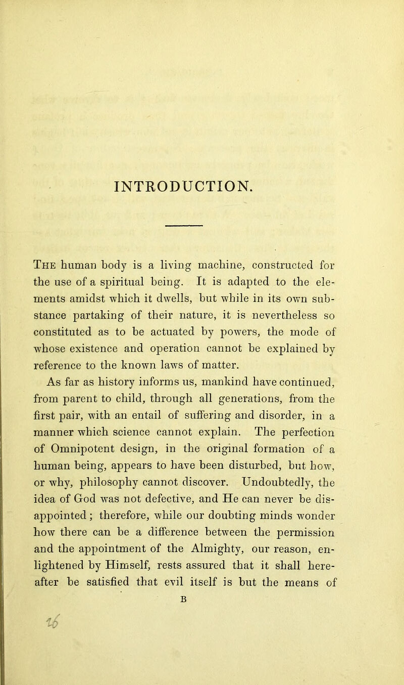 INTRODUCTION. The human body is a living machine, constructed for the use of a spiritual being. It is adapted to the ele- ments amidst -which it dwells, but while in its own sub- stance partaking of their nature, it is nevertheless so constituted as to be actuated by powers, the mode of whose existence and operation cannot be explained by reference to the known laws of matter. As far as history informs us, mankind have continued, from parent to child, through all generations, from the first pair, with an entail of suffering and disorder, in a manner which science cannot explain. The perfection of Omnipotent design, in the original formation of a human being, appears to have been disturbed, but how, or why, philosophy cannot discover. Undoubtedly, the idea of God was not defective, and He can never be dis- appointed ; therefore, while our doubting minds wonder how there can be a difference between the permission and the appointment of the Almighty, our reason, en- lightened by Himself, rests assured that it shall here- after be satisfied that evil itself is but the means of B i6